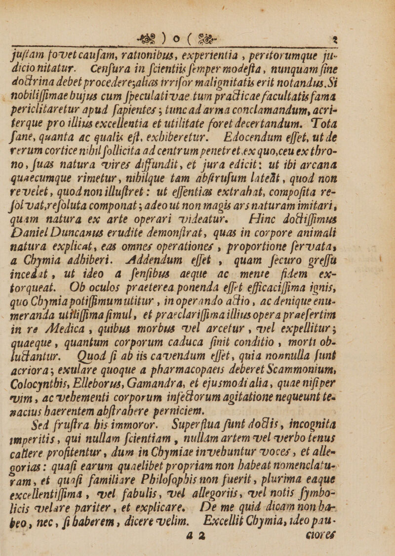 __ t -- ■ - — -- _'■ _■ ■ — ■ ■ - -—• . juflam fovetcaufam, rationibus, experientia , peritorumque ju¬ dicio nitatur. Cenfura in fcientiisfempermodefta, nunquam fine dodrina debet proce der e-,alm irrtfor malignitatis erit notandus.Si nobilijfimae hujus cum jpeculativae tum pradicae facultatis fama periclitaretur apud fapientes; tunc ad arma conclamandum, acri¬ ter que pro illius excellentia et utilitate foret decertandum. Tota fane, quanta ac qualis efl, exhiberetur. Edocendum ejfet, ut de rerum cortice mhtlfollicita ad centrum penetret,ex quo,ceu ex thro¬ no, Juas natura vires diffundit, et jura edicit: ut ibi arcana quaecumque rimetur, nihilque tam ab/i rufum lateat, quod non revelet, quodnonillujlret: ut ejfentm extrahat, compofita re- jolvat.refoluta componat; adeo ut non magis ars naturam imitari, quam natura ex arte operari videatur. Hinc dodijfimus DanielDuncanus erudite demonjlrat, quas in corpore animali natura explicat, eas omnes operationes , proportione fervat a, a Chymia adhiberi. Addendum ejfet , quam Jecuro grejfu incedat, ut ideo a fenfibus aeque ac mente fidem ex¬ torqueat. Ob oculos praeterea ponenda ejfet efficaciljima ignis, quo Cbymia potijjimum utitur, inoperando adio, ac denique enu¬ meranda utfli(fima fimul, et praeclarijfima illius opera praefertim in re Medica , quibus morbus vel arcetur, vel expellitur ; quaeque, quantum corporum caduca finit conditio , morti ob¬ ludantur. Quod fi ab iis cavendum ejfet, quia nonnulla funt acriora; exulare quoque a pharmacopaets deberet Scammonium, Colocynthis, Elleborus, Gamandra, et ejusmodi alia, quae ntfiper vim, ac vehementi corporum infedorum agitatione nequeunt te¬ nacius haerentem abfirahere perniciem. Sed fruftra his immoror. Superflua funt dodis, incognita imperitis, qui nullam fcientiam, nullam artem vel verbo tenus cadere profitentur, dum in Chymiae invehuntur voces, et alle- oorias: quafi earum quaelibet propriam non habeat nomenclatu¬ ram , et quafi familiare Pbilofapbis non fuerit, plurima eaque excellentijfima , vel fabulis, vel allegoriis, vel notis fymbo- licis velare pariter, et explicare. De me quid dicam non ha¬ beo , nec, fi haberem, dicere velim. Excellit Chymia, ideo pau -