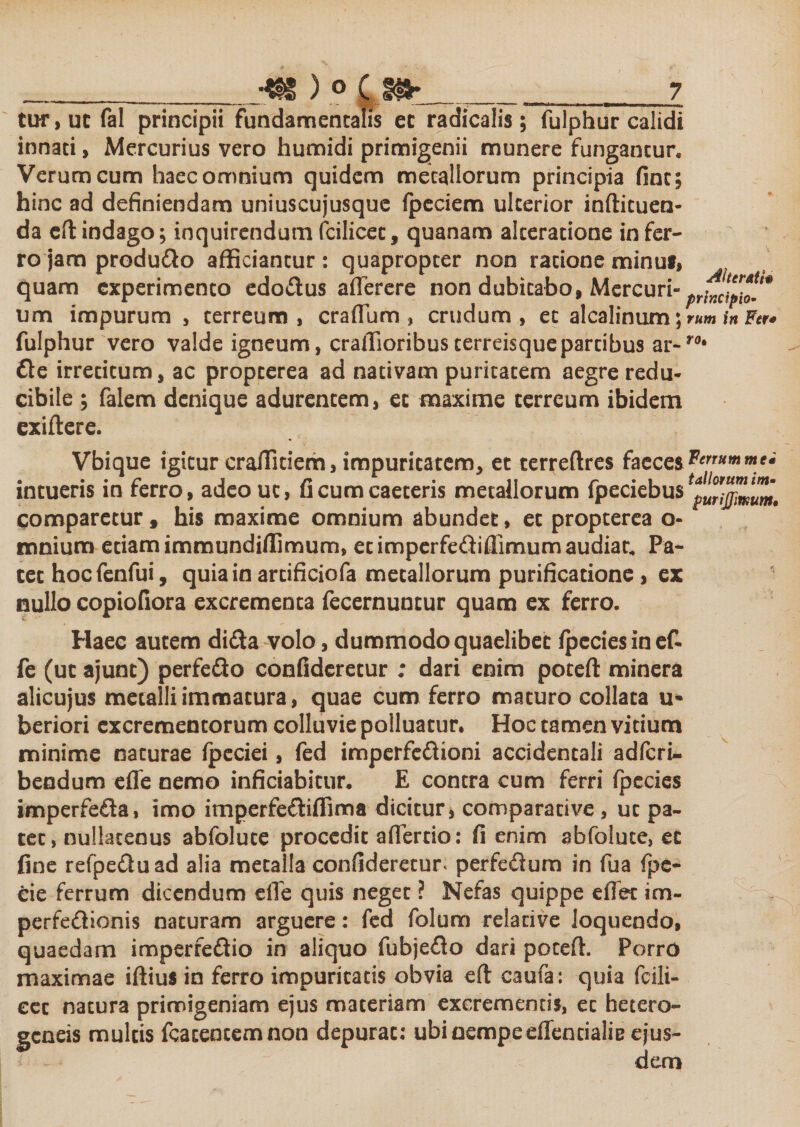 tur,uc fal principii fundamentalis ec radicalis; fulphur calidi innati, Mercurius vero humidi primigenii munere fungantur. Verum cum haec omnium quidem metallorum principia fine; hinc ad definiendam uniuscujusque fpeciem ulterior inftituen- da eft indago; inquirendum fcilicec, quanam alceratione in fer¬ ro jam produ&amp;o afficiantur: quapropter non ratione minu*, quam experimento edo&amp;us aflerere non dubitabo, Mercuri» um impurum , terreum, cratium, crudum, ec alcalinum; rum in Fer* fulphur vero valde igneum, craifioribusterreisquepartibus ar-ro* €tc irretitum, ac propterea ad nativam puritatem aegre redu- cibile ; falem denique adurentem, ec maxime terreum ibidem exiftere. Vbique igitur craffitiem, impuritatem, et terreftres faeces Cummei intueris in ferro, adeouc, ficumcaeteris metallorum fpeciebus comparetur, his maxime omnium abundet, et propterea o- mnium etiam immundifiimum, ecimperfe&amp;iffimum audiar. Pa¬ tet hocfenfui, quia in artificiofa metallorum purificatione , ex nullo copiofiora excrementa fecernuncur quam ex ferro. Haec autem didta volo, dummodo quaelibet /pcciesinef- fe (uc ajunt) perfedo confideretur ; dari enim poteft minera alicujus metalli immatura, quae cum ferro maturo collata u- beriori excrementorum colluvie polluatur. Hoc tamen vitium minime naturae fpeciei, fed imperfe&amp;ioni accidentali adferi- bendum efle nemo inficiabitur. E contra cum ferri fpecies imperfe&amp;a, imo imperfe&amp;iffima dicitur, comparative , ut pa¬ tet, nullatenus abfolute procedit afTertio: fi enim abfolute, ec fine refpe£luad alia metalla confideretur. perfe&amp;um in fua fpe- cie ferrum dicendum efTe quis neget ? Nefas quippe e flet im¬ perfectionis naturam arguere: fed folum relative loquendo, quaedam imperfedio in aliquo fubje£to dari poteft. PorrO maximae iftius in ferro impuritatis obvia eft caufa: quia fcili- eec natura primigeniam ejus materiam excrementis, ec hetero- geneis multis fcacentemnon depurat: ubi nempe eflentialie ejus¬ dem