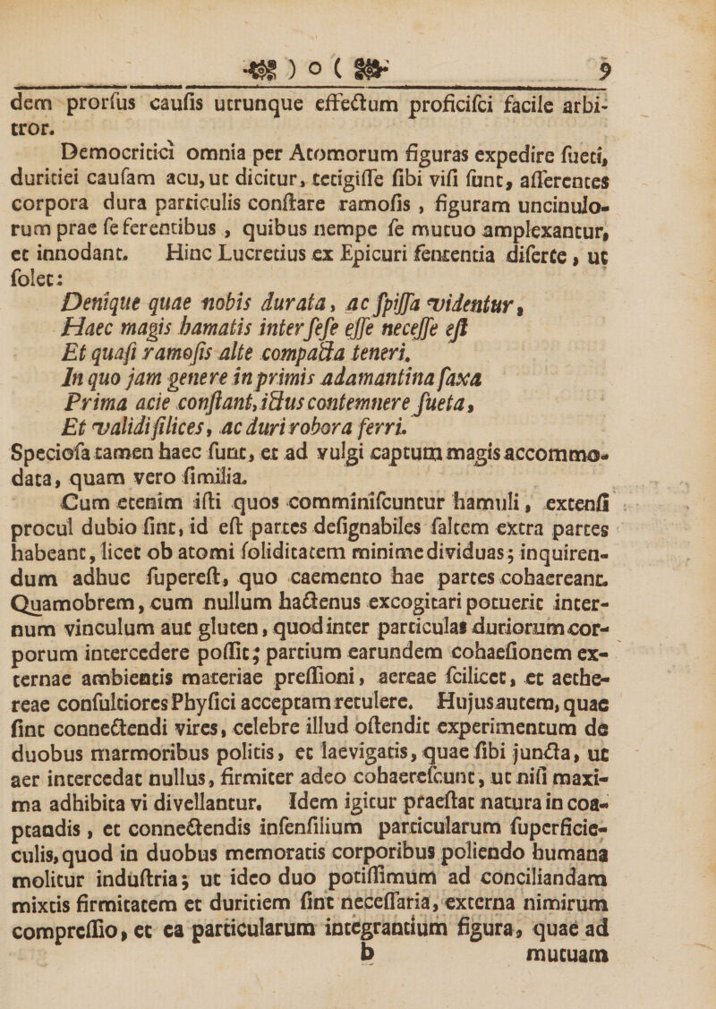 dem prorfus caufis ucrunque effedum proficifci facile arbi¬ tror. Democriticx omnia per Atomorum figuras expedire fueti, duritiei caufam acu, ut dicitur, tccigifTe fibi vifi funt, afferentes corpora dura particulis conflare ramofis , figuram uncinulo- rum prae fe ferentibus , quibus nempe fe mutuo amplexantur, ct innodant. Hinc Lucretius ex Epicuri fententia diferte, ut fo!ec: Denique quae nobis durata, ac fpiffa videntur, Haec magis hamatis interfefe ejje necejfe ejl Et quafi ramofis alte compaffa teneri. In quo jam genere in primis adamantina faxa Prima acie confiant, i9us contemnere fueta. Et validi filices, ac duri robora ferri. Speciofa tamen haec fune, et ad yulgi captum magis accommo¬ data, quam vero fimilia. Cum etenim ifti quos comminifcuntur hamuli, extenfi procul dubio fint, id eft partes defignabiles faltem extra partes habeant, licet ob atomi foliditacem minime dividuas; inquiren¬ dum adhuc fupereft, quo caemento hae partes cohaereant. Quamobrem, cum nullum haflenus excogitari potuerit inter¬ num vinculum auc gluten, quod inter particulai duriorum cor¬ porum intercedere poffic; partium earundem cohaefionem ex¬ ternae ambientis materiae preffioni, aereae fcilicct, et aethe- reae confultiorcs Phyfici acceptam retulere. Hujus autem, quae fint conne&amp;endi vires, celebre illud oflendit experimentum de duobus marmoribus politis, et laevigatis, quae fibi junxfla, uc aer intercedat nullus , firmiter adeo cobaerefeunt, ut nili maxi¬ ma adhibita vi divellantur. Idem igitur praeftat natura in coa¬ ptandis , et conne&amp;endis infenfiiium particularum fuperficie- culis,quod in duobus memoratis corporibus poliendo humana molitur induftria; ut ideo duo potillimum ad conciliandam mixtis firmitatem et duritiem fint neceffaria, externa nimirum comprcflio, et ca particularum integrantium figura, quae ad b mutuam