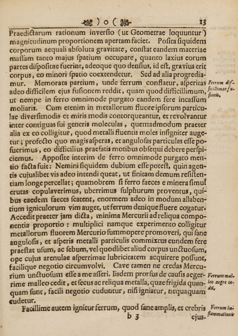 _■*£§ ) O C gjfr_13 Praedittarum racionura inverfio (uc Geometrae loquuntur) magnitudinum proporcionem apertam faciet. Pofita fiquidem corporum aequali abfbluta gravicace, confiat eandem maceriae maffam tanco majus fpatium occupare, quanto laxius eorum partes difpoficae fuerint, adeoque quo denfius, id eft, gravius erit corpus , eo minori fpatio coextendetur. Sed ad alia progredia¬ mur. Memorata partium, unde ferrum conflatur, afpericas Fmumtif- adeo difficilem ejus fufionem reddit, quam quod difficillimum, ut nempe in ferro omnimode purgaco eandem fere incaffuna moliaris. Cum etenim in metallorum fluoreipforum particu¬ lae diverfimodis et miris modis contorqueantur, et revolvantur inter contiguas fui generis moleculas, quemadmodum praeter alia ex eo colligitur, quod metalli fluentis moles infignicer auge¬ tur; profe&amp;o quo magisafperas, ecangulofas particulas eflepo- fuerimus, eo difficilius praefatis motibus obfequi debereperfpi- ciemus. Appofite interim de ferro omnimode purgaco men¬ tio fa&amp;afuit: Nemini fiquidem dubium eflepoceft, quin agen¬ tis cujuslibet vis adeo intendi queat, ut finitam demum refiftcn- tiam longe percellat; quamobrem fi ferro faeces e minerafimul erutas copulaverimus, uberrimus fulphurum proventus, qui¬ bus eaedem faeces fcatcnt, enormem adeo in modum allaben- cium igniculorum vim auget, ut ferrum denique fluere cogatur. Accedit praeter jam ditta, minima Mercurii adreliqua compo¬ nentia proportio : multiplici namque experimento colligitur metallorum fluorem Mercurio fummoperepromoveri, quifane angulofis, ec afperis metalli particulis commixtus eundem fere praedat ufum, ac febum, vel quodlibec aliud corpus unftuofum, ope cujus arenulae afperrimae lubricitatcm acquirere poflunt, f acilique negotio circumvolvi. Cave tamen ne credas Mercu¬ rium unftuofum efleameafleri. Iisdem prorfus decaufisaeger- FnrummtU rime malleo cedit, et fecus ac reliqua metalla, quaefrtgida quan-leo ae£rt “* quam fune, facili negotio cuduntur, nifi igniatur, nequaquam cudetur. Facillime autem ignitur ferrum, quod faneamplis, et crebris torrum!» b 5 ejus- P*mm4tion't