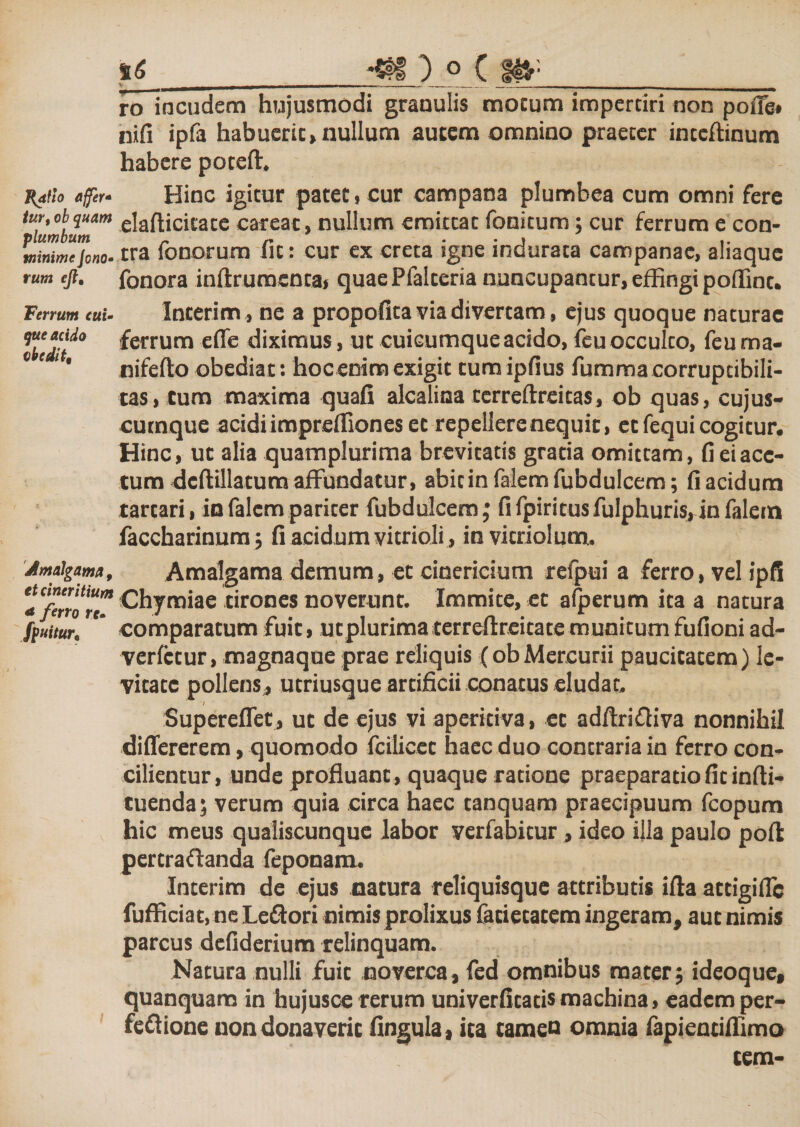 J{4flo affer* tur, ob quam plumbum minime Jono- rum ejlt Ferrum cui¬ que acido obedit. Jlmalgama, etcineritium * ferro rc- fpuitur6 _^1) ° C Jf*-__ ro incudem hujusmodi granulis motum impcrciri non pofle* nifi ipfa habuerit,nullum autem omnino praeter intcftinum habere poteft. Hinc igitur patet, cur campana plumbea cum omni fere elafticitate careat, nullum emittat fonitum; cur ferrum e con¬ tra fenorum fit: cur ex creta igne indurata campanae, aliaque fonora inftruraenta, quaePfalteria nuncupantur, effingi poffint. Interim, ne a propofita via divertam, ejus quoque naturae ferrum efle diximus, ut cuicumque acido, feuocculto, feuma- nifefto obediat: hoc enim exigit tumipfius fumma corruptibili¬ tas, tum maxima quafi alcalina terreflreitas, ob quas, cujus- cutnque acidi impreffiones et repellere nequit, et fequi cogitur. Hinc, ut alia quamplurima brevitatis gratia omittam, fi ei ace¬ tum dcftillatum affundatur, abitin falem fubdulcem; fi acidum tartari, in falcm pariter fubdulcem; fifpiritusfulphuris,infalein faccharinum; fi acidum vitrioli , invitriolum. Amalgama demum, et cinericium refpui a ferro, vel ipfi Chymiae tirones noverunt. Immite, et afperum ita a natura comparatum fuit, utplurima terreftrcitate munitum fufioni ad- verfctur, magnaque prae reliquis (ob Mercurii paucitatem) le¬ vitate pollens , utriusque artificii conatus eludat. Supereflet, ut de ejus vi aperitiva, et adflriffiva nonnihil differerem, quomodo fcilicet haec duo contraria in ferro con¬ cilientur, unde profluant , quaque ratione praeparatio fit infti- tuenda; verum quia circa haec tanquam praecipuum fcopum hic meus qualiscunque labor verfabitur, ideo illa paulo pofl pertraflanda feponam. Interim de ejus natura reliquisque attributis ifta attigilfc fufficiat, ne Le&amp;ori nimis prolixus fatietatem ingeram, aut nimis parcus defiderium relinquam. Natura nulli fuit noverca, fed omnibus mater; ideoque, quanquara in hujusce rerum univerfitatis machina, eadem per- fettione non donaverit fingula, ita tamen omnia fapientiffimo tem-