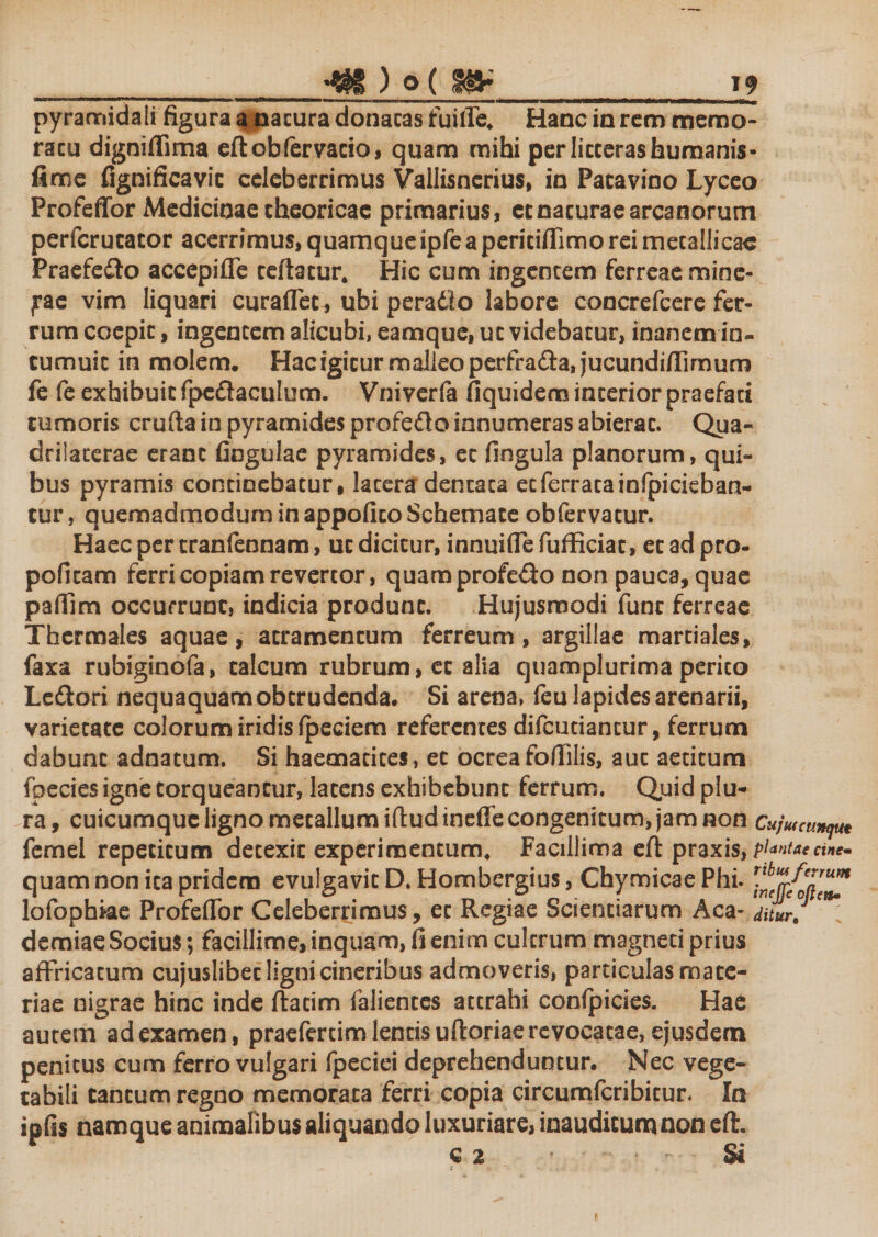 pyramidali figura a natura donacas fuifie. Hanc in rem memo¬ ratu digniffima eftcbfervacio, quam mihi per litterashumanis- fime fignificavic celeberrimus Vallisnerius, in Patavino Lyceo Profeffor Medicinae cheoricae primarius, ccnacuraearcanorum perfcrucacor acerrimus, quamque ipfe a periciffimo rei metallicae Praefe&amp;o accepifle ceftacur. Hic cum ingentem ferreae mine- ^ac vim liquari curaflec^ ubi peradlo labore concrefcere fer¬ rum ccepic, ingentem alicubi, eam que, uc videbatur, inanem in¬ tumuit in molem. Hac igitur malleo perfra&amp;a, jucundiffimum fe fe exhibuit fpedlaculum. Vniverfa fiquidem interior praefati tumoris crufta in pyramides profefto innumeras abierat. Qua- drilaterae erant fingulae pyramides, et fingula planorum, qui¬ bus pyramis continebatur, lacera dentata et ferrata infpicieban- tur, quemadmodum in appofico Schemate obfervatur. Haec per cranfennam, uc dicitur, innuiffefufficiat, ecadpro- pofitam ferri copiam revertor, quaraprofe&amp;o non pauca, quae pafiim occurrunt, indicia produnt. Hujusmodi fune ferreae Thermales aquae, atramentum ferreum, argillae martiales, faxa rubiginofa, talcum rubrum, et alia quamplurima perito Le&amp;ori nequaquam obtrudenda. Si arena, feu lapides arenarii, varietate colorum iridis Ipeciem referentes difcutiancur, ferrum dabunt adnatum. Si haematices, ec ocrea foffilis, aut aetitum fpecies igne torqueantur, latens exhibebunt ferrum. Quid plu¬ ra, cuicumque ligno metallum ifludineffe congenitum, jam non Cujmcunqut femel repetitum detexit experimentum. Facillima eft praxis, plantae cine« quam non ita pridem evulgavit D.Hombergius, ChymicaePhi. r^/Zre^ lofophiae Profeffor Celeberrimus, ec Regiae Scientiarum Aca- ditur,*\ demiae Socius; facillime, inquam, Ii enim cultrum magneti prius affricatum cujuslibec ligni cineribus admoveris, particulas mate¬ riae nigrae hinc inde ftatim faliences attrahi confpicies. Hae autem ad examen, praefertim lentis uftoriae revocatae, ejusdern penitus cum ferro vulgari fpeciei deprehenduntur. Nec vege¬ tabili cantum regno memorata ferri copia circumfcribitur. In ipfis namque animalibus aliquando luxuriare, inauditum non eft. q 2 • Si