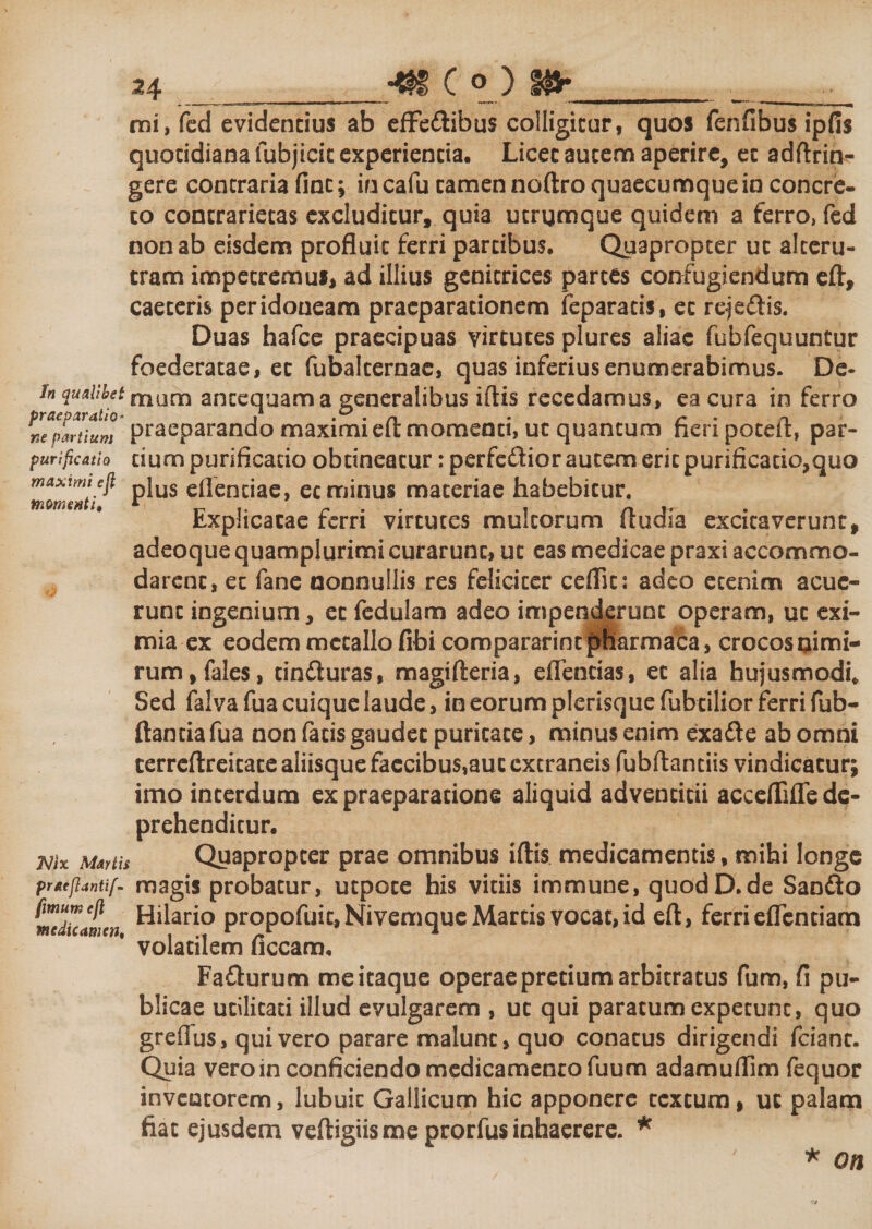 ■* C ° ) #► mi, fed evidentius ab effeftibus colligitur, quos fenfibus ipfis quotidiana fubjicit experientia. Licet autem aperire, et adftrin- gere contraria fint; in cafu tamen noftro quaecumque in concre¬ to concrarietas excluditur, quia ucrqmque quidem a ferro» fed non ab eisdem profluit ferri partibus. Quapropter ut alteru¬ tram impetremus, ad illius genitrices partes confugiendum eft, caeteris peridoneam praeparationem feparatis, ec reje&amp;is. Duas hafce praecipuas virtutes plures aliae fubfequuntur foederatae, ec fubalcemae, quas inferius enumerabimus. De- h quaUbst mom antequam a generalibus iftis recedamus, ea cura in ferro «e partium praeparando maximi elt momenti, ut quantum nenpotdt, par- purificatio dum purificatio obtineatur: perfedior autem erit purificatio,quo maxtmi ejl pjus eflencjac ec minus materiae habebitur. momenti, * ^ .. r . . n t- Lxphcacae ferri virtutes multorum itudsa excitaverunt, adeoque quamplurimi curarunt, ut eas medicae praxi accommo¬ darent, ec fane nonnullis res feliciter ceflic: adeo etenim acue¬ runt ingenium, et fedulam adeo impenderunt operam, uc exi¬ mia ex eodem metallo fibi compararim pnarmaca, crocos nimi¬ rum , fales, cin&amp;uras, magifteria, eflencias, et alia hujusmodi. Sed falva fua cuique laude, in eorum plerisque fubcilior ferri fub- ftantia fua non faris gaudet puritate, minus enim exa&amp;e ab omni ccrreftreicace aliisque faecibus,aut extraneis fubftanciis vindicatur; imo interdum ex praeparatione aliquid adventicii acceflifle de¬ prehenditur. Quapropter prae omnibus iftis medicamentis, mihi longe pratjiantif- magis probatur, utpoce his viriis immune, quodD.de Sanfto medicamen ^ar*° propofuic, Nivemque Martis vocat, id eft, ferri effenciam volatilem ficcam, Fafturum me itaque operae pretium arbitratus fum, fi pu¬ blicae utilitati illud evulgarem , ut qui paratum expetunt, quo greffus, quivero parare malunt, quo conatus dirigendi fcianc. Quia vero in conficiendo medicamento fuum adamuflim fequor inventorem, lubuic Gallicum hic apponere textura, uc palam fiat ejusdem veftigiis me prorfus inhaerere. * Nix Martis * on