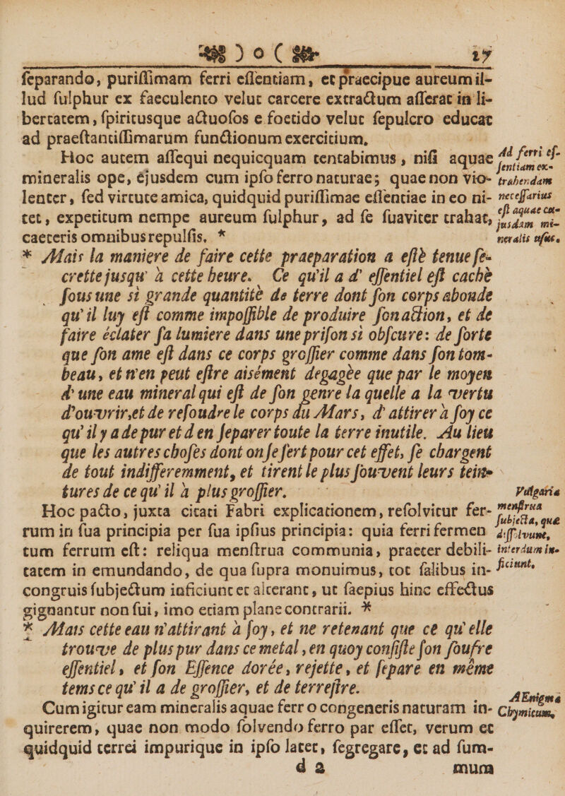 r-w) o c m* i? fcparando, puriffimam ferri effentiam, et praecipue aureum il¬ lud fulphur ex faeculento velut carcere extradlum afferat iit li¬ bertatem, fpiricusque attuolbs e foetido veluc fepulcro educat ad praeftantiffimarum fundlionum exercitium. Hoc autem affcqui nequicquam tcntabimus, nili aquae mineralis ope, ejusdem cum ipfo ferro naturae; quae non vio&gt;- trahendam lenter, fed vircuceamica,quidquidpuriflimae eflenciae ineo ni- fi*”** cet, expecicum nempe aureum fulphur, ad fe fuavicer trahat, caeceris omnibus repulfis. * na alis ufiti* * Mati la maniere de faire cette praeparation a efth tenue fe~ crettejusqu’ a cette heure. Ce qu'il a d' ejfentiel eft cachb fous me si grande quantite de terre dont fon corps abonde qu'il luy eft comme impoffible de produire Jona&amp;ion, et de faire eclater fa lumiere dans une prifon si obfcure: de forte que fon ame eft dans ce corps groftier comme dans fon tom- beau, et n’en peut eftre aisement degagee que par le moyett d' une eau mineral qui eft de fon geme la quelle a la &lt;vertu d'ouvrir,etde refoudrele corps du Mars, d'attirera foy ce qu’ il y a de pur et d en Jeparer toute la terre inutile. Au lieu que les autres cbofes dont onjefert pour cet ejfet, fe chargent de tout indifferemmenty et tirent le plusfouvent leurs tein? tures de ce qu' il a plus groftier. Hoc patto, juxta citati Fabri explicationem, refolvitur fer- rum in iua principia per fua ipiius principia: quia rerrirermen dffivum, tum ferrum eft: reliqua menftrua communia, praeter debili- interdum cacem in emundando, de qua fupra monuimus, coc falibus in- congruis fubje&amp;um inficiunt et alterant, uc faepius hinc effetftus gignantur non fui, imo edam plane contrarii. * * Adais cette eau rfattirant a foy, et ne retenant que ce qu'elle trouve de plus pur dans ce metal, en quoy conjiftefon fouft e effentiel , et fon Effence dor e e, rejette, et fepare en mime temsce qu’ il a de oroffier, et de terreftre. . Cum igitur eam mineralis aquae rerr o congeneris naturam in- chymicum, quirerem, quae non modo folvendo ferro par effet, verum et quidquid terrei impurique in ipfo latet, fegregare, et ad fum- d a mura Vtflgaria