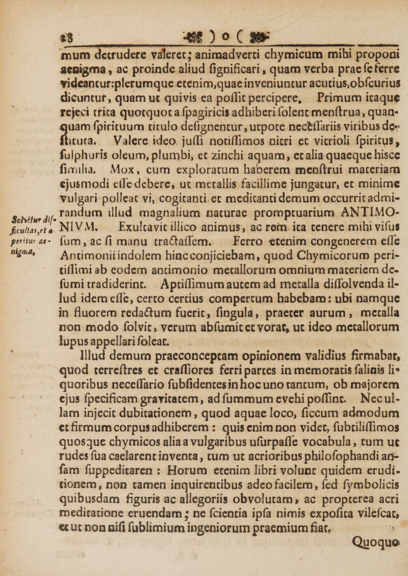 SofaitHT dif* ficuttas^et a feritur at- nigmai * 13_'4H ) o c m_ mum detrudere valeret; animadverti chymicum mihi proponi aeoigma, ac proinde aliud fignificari, quam verba prae Te ferre videancunplerumque etenim,quae inveniuntur acutius,obfcurius dicuntur, quam ut quivis ea poflit percipere. Primum itaque rejeci trica quotquot a fpagiricis adhiberi foiencmenftrua, quan- quam fpirituum titulo defignentur,utpote nectflariis viribus de- ftituta. Valere ideo jufli nociflimos nitri et vitrioli fpiritus, fulphuris oleum, plumbi, et zinefai aquam, et alia quaeque hisce fimilta. Mox, cum exploratum haberem menftrui materiam ejusmodi riTe debere, ut metallis facillime jungatur, et minime vulgari polleat vi, cogitanti et medicanti demum occurrit admi¬ randum illud magnalium naturae promptuarium ANTIMO- NlVM. Exulcavic illico animus, ac rem ica tenere mihi vifui fum, ac fi manu traftaflem. Ferro etenim congenerem efle Antimonii indolem hinc conjiciebam, quod Chymicorum peri- tifiimiab eodem antimonio metallorum omnium materiem de- fumi tradiderint. Aptifiimum autem ad metalla diffolvenda il¬ lud idem efle, certo certius compertum habebam: ubi namque in fluorem redaftum fuerit, fingula, praeter aurum, metalla non modo folvit, verum abfumicecvorac, ut ideo metallorum lupus appellari foleac. Illud demum praeconcepcam opinionem validius firmabar, quod terrcftres et crafliores ferri partes in memoratis falinis li* quoribus neceflario fubfidentesinhocunotantum, ob majorem ejus fpecificam gravitatem, ad fummum evehi pofiinc. Nec ul¬ lam injecit dubitationem, quod aquae loco, ficcum admodum ct firmum corpus adhiberem : quis enim non videt, fubtiliflimos quosque chymicos alia a vulgaribus ufurpaffe vocabula, tum uc rudes fua caelarent inventa, tum ut acrioribus philofophandi an- fam fuppeditaren : Horum etenim libri volunt quidem erudi- tionem, non tamen inquirentibus adeo facilem, fed fymbolicis quibusdam figuris ac allegoriis obvolutam, ac propeerea acri meditatione eruendam ; ne fciencia ipfa nimis expolita vilefeae, um non nifi fublimium ingeniorum praemium fiatf Quoqu©