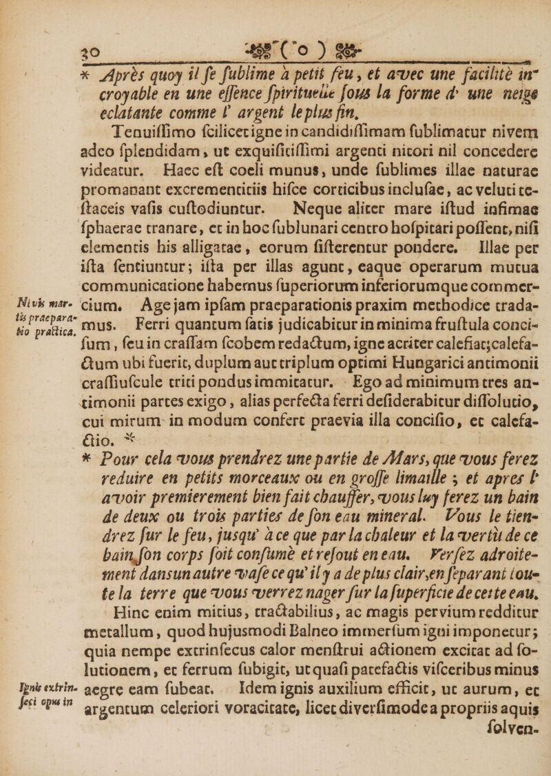 Nivh m&amp;r» tis praepara» bio praftica. Ignis extrln- Jeci optwin 30 ^ffTo ) 8fr * Jiprh quoy il fe fublime d petii feu, et auec me facilue itr croyable eu une effence fpirituelie Jous la forme d' une neigp eddtmte comme C argent le plus fin. Tenuiffimo fciiicedgne in candidiffimam fublimatur nivem adeo fplendidam, uc exquifidflimi argenci nitori nil concedere videatur, Haec efi coeli munus, unde fublimes illae naturae promaoaoc excremencidis hifce coracibus inclufae, acvelucitc- flaccis vafis cuftodiuncur. Neque aliter mare iftud infimae fphaerae tranare, ct in hoc fublunari centro hofpitaripoflenc?nifi elementis his alligatae, eorum fi flerentur pondere. Illae per ifla Tenduntur; illa per illas agunt, eaque operarum mutua communicatione habemus fuperiorum inferiorumque commer¬ cium, Age jam ipfam praeparationis praxim methodice trada¬ mus. Ferri quantumfatis judicabitur in minima fruflula conci- fum, feu in eradam fcobem redadlum, igne acriter calefiac;calefa- Qum ubi fuerit, duplum aut triplum optimi Hungarici antimonii craffiufcule trid pondus immitatur. Ego ad minimum tres an¬ timonii partes exigo, alias perfedla ferri defiderabiturdiflolutio, cui mirum in modum confert praevia illa concido, ec calcfa- £Ko. * * Pour cela uom prendrez une partte de Ad ars, que uous fer ez reduire en petits morceaux ou en grojfe limatUe ; et apres l* auoir premier ement bien fait cbaujfer, uous luj ferez un bain de deux ou trois parties de fon e au miner ai Pous le tien- drez fur le feu, jusqu' a ce que par la cbaleur et la uertii de ce bainjon corps foit confume etrejoui en eau. Vtrfez adroite- tnent dansunautre uafe ce qu' ily a de plus clair.en feparam te la terre que uous uerrez nager fur la fuperficte de ce:te eau, Hinc enim midus, tra&amp;abilius, ac magis pervium redditur metallum, quod hujusmodi Balneo immerfum igni imponetur; quia nempe extrinfecus calor menftrui adiionem excitat ad fo- lutionem, et ferrum fubigit, utquafipacefa&amp;is vifceribus minus aegre eam fubeat. Idem ignis auxilium efficit, ut aurum, ec argentum celeriori voracitate, licet diverfimode a propriis aquis folven-