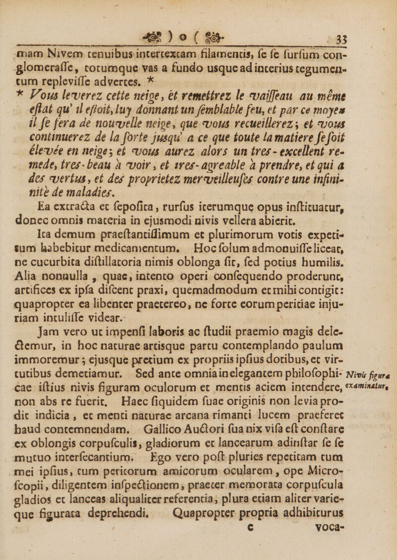 niam Nivem tenuibus intertextam filamentis, fe fe furfum con- glomerafle, cotumque vas a fundo usque ad interius tegumen¬ tum repleviflc advertes. * * Vom leuerez cette neige&gt; 'et remettrez le uaijfeau au tneme eftat quy tl eftoit, luy donnant un /emblable /eu, et par ce moye* it fe f era de nouvelle neige, que vous recueilierez; et njom continuerez de la forte jusqui a ce que toute lamatiere fefoit elevte en neige, et cvous aurez alors un tres-excellent re- mede, tres- beau a uoir, et tres- agreable a prendre, et qui a desjvertuSy et des proprietez meriseideufes contre une infini- nite de maladies. Ea extrada et fepofica, rurfus icerumque opus inftituatur, donec omnis materia in ejusmodi nivis vellera abierit. Ita demum praeflantiflimum et plurimorum votis expeti¬ tum habebitur medicamentum. Hoc folum admonuiffe liceat, ne cucurbita diftillacoria nimis oblonga fit, fed potius humilis. Alia nonnulla , quae, intento operi confequendo proderunt, artifices ex ipfa difcent praxi, quemadmodum et mihi contigit: quapropter ea libenter praetereo, ne forte eorum peritiae inju¬ riam intulifte videar.- ' jam vero ut impenfi laboris ac {ludii praemio magis dele¬ ctemur, in hoc naturae artisque partu contemplando paulum immoremur; ejusque pretium ex propriis ipfius dotibus,et vir¬ tutibus demetiamur. Sed ante omnia in elegantem philofophi- WvvfiguT* cae iftius nivis figuram oculorum et mentis aciem incendere, ***™n*t*u non abs rc fuerit. Haec fiquidem fuae originis non levia pro¬ dic indicia , et menti naturae arcana rimanti lucem praeferet haud contemnendam. Gallico Audori fua nix vifa eft: conflare ex oblongis corpufculis, gladiorum et lancearum adinftar fe fe mutuo incerfecantium. Ego vero poft pluries repetitam tum mei ipfius, cum peritorum amicorum ocularem, ope Micro- fcopii, diligentem infpedionem, praeter memorata corpufcula gladios et lanceas aliqualiter referentia i plura etiam aliter varie- que figurata deprehendi. Quapropter propria adhibiturus e voca-