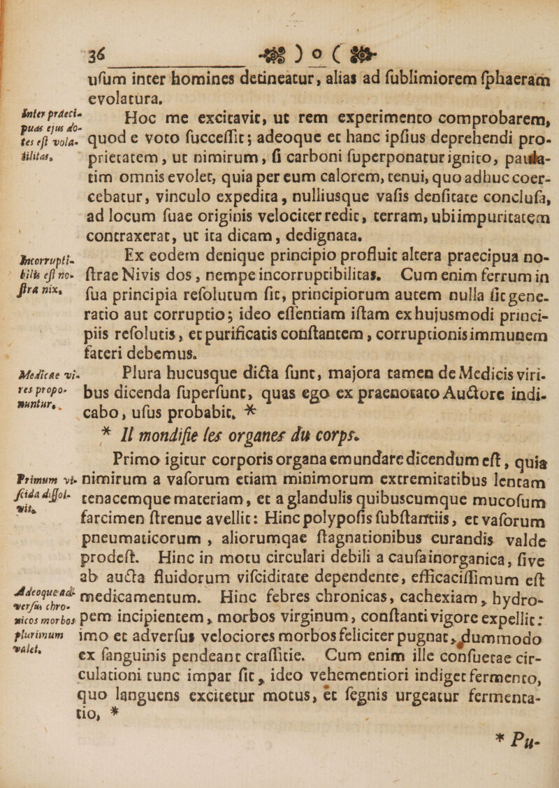 Jheorruptl- hilis efl «&lt;?. fira nix, ufum inter homines detineatur, alias ad fublimiorem fphaeram evolatura. Hoc me excitavit, uc rem experimento comprobarem, *u?(ftvoia* quod e voto fucceflic; adeoque et hanc ipfius deprehendi pro- uiitas, prietacem, ut nimirum, fi carboni fuperponatur ignito, paiia- tim omnis evolet, quia per eum calorem, tenui, quo adhuc coer¬ cebatur, vinculo expedita, nulliusque vafis denfitate conclufa, ad locum Tuae originis velociter redit, terram, ubiimpuritatem contraxerat, ut ita dicam, dedignata. Ex eodem denique principio profluit altera praecipua no- ftrae Nivis dos, nempe incorruptibilitas. Cum enim ferrum in fua principia refolutum fit, principiorum autem nulla fit gene- ratio aut corruptio, ideo cffentiam iftam ex hujusmodi princi¬ piis refolucis , et purificatis conflantem, corruptionis immunem fateri debemus» Plura hucusque di£ta funr, majora tamen de Medicis viri, bus dicenda fuperfunc, quas ego ex praenotato Au&amp;ore indi¬ cabo , ufus probabit. * * II mondifie les organtf du corps» Primo igitur corporis organa em undare dicendum efl, quia ftimum vi. nimirum a vaforum etiam minimorum extremitatibus lentam pda d$ot,. cenacemque materiam , et a glandulis quibuscumque mucofum farcimen ftrenue avellit: Hincpolypofisfubflarrtiis, et vaforum pneumaticorum , aliorumqae ftagnacionibus curandis valde prodeft. Hinc in motu circulari debili a caufainorganica, fi ve ab aufia fluidorum vifeiditate dependente, efficacifEmum efl Mtoqutatk- medicamentum. Hinc febres chronicas, cachexiam, hvdro- vicos m orbos' pena incipientem * morbos virginum, conflanti vigore expellit; flui imum imo et adverfus velociores morbos feliciter pugnat &gt;#dummodo ex fanguinis pendeant craflfitie. Cum enim ille confuecae cir¬ culationi tunc impar fit* ideo vehemenciori indiget fermento, quo languens excitetur motus, et fegnis urgeatur fermenta- tio, * Me Meae vi res ptopo» nantur *Pu-