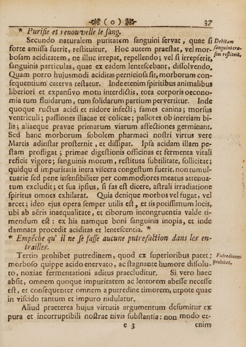 * Purifie et renouvdle le fang. Secundo naturalem puritatem fanguini fcrvac, quae fi Debitam forte amifla fuerit, redimitur. Hoc autem praedat, velmor-^^!^ bofam aciditatem, ne illuc irrepat, repellendo; vel fi irrepferic, rerLtHtt* fanguinis particulas, quae ex eadem lentefcebant, diffol vendo* Quam porro hujusmodi additas perniciofafir, morborum con- fequendum caterva tedatur. Inde etenim fpiritibus animalibus liberiori et expanfivo motu interdidis, tota corporis oecono¬ mia tum fluidarum, tum folidarum partium pervertitur. Inde quoque rudus acidi et nidore infedi; fames canina; morfus ventriculi; paffiones iliacae et colicae; palleres obinertiam bi¬ lis; aiiaeque pravae primarum viarum aftediones germinant. Sed hanc morborum fbbolem pharmaci nodri virtus vere Martis adindar prodernic , et difiipac. Ipfa acidam illam pe¬ dam profligat; primae digedionis officinas et fermenta vitali reficit vigore; fanguinis motum, redicuta fubtilitate, follieitac; quidqud impuritatis intra vifcera congedum fuerit, non tumul¬ tuarie fed pene infenfibiliter per commodiores meatus attenua- j tum excludit; ec fua ipfius, fi fas ed dicere, adrali irradiatione fpiritus omnes exhilarat. Quia denique morbos vel fugat, vel arcet; ideo ejus opera femper utilis ed, et iispotidimumlocis, ubi ab aeris inaequalitate, et ciborum incongruentia valde ti¬ mendum ed : ex his namque boni fanguinis inopia, et inde damnata procedit aciditas et lentefcencia, * * Empeche qu’ il ne fe fajfe aucune putrefattion dans Its en- iraillef. Tertio prohibet putredinem, quod es fuperioribus pacet:: P xtreAinsm morhofo quippe acido enervato, acdagnante humore diffolu»^^ to, noxiae fermencacioni aditus praecluditur. Si vero haec abfic, omnem quoque impuritatem ac lentorem abede necefle ed, et confequenter omnem aputredine timorem, utpote quae in vifcido tantum et impuro nidulatur,. Aliud praeterea hujus virtutis argumentum defumitur ejr pura et incorruptibili noftrae nivis fubdantia: non uaodb et» e 3 enim