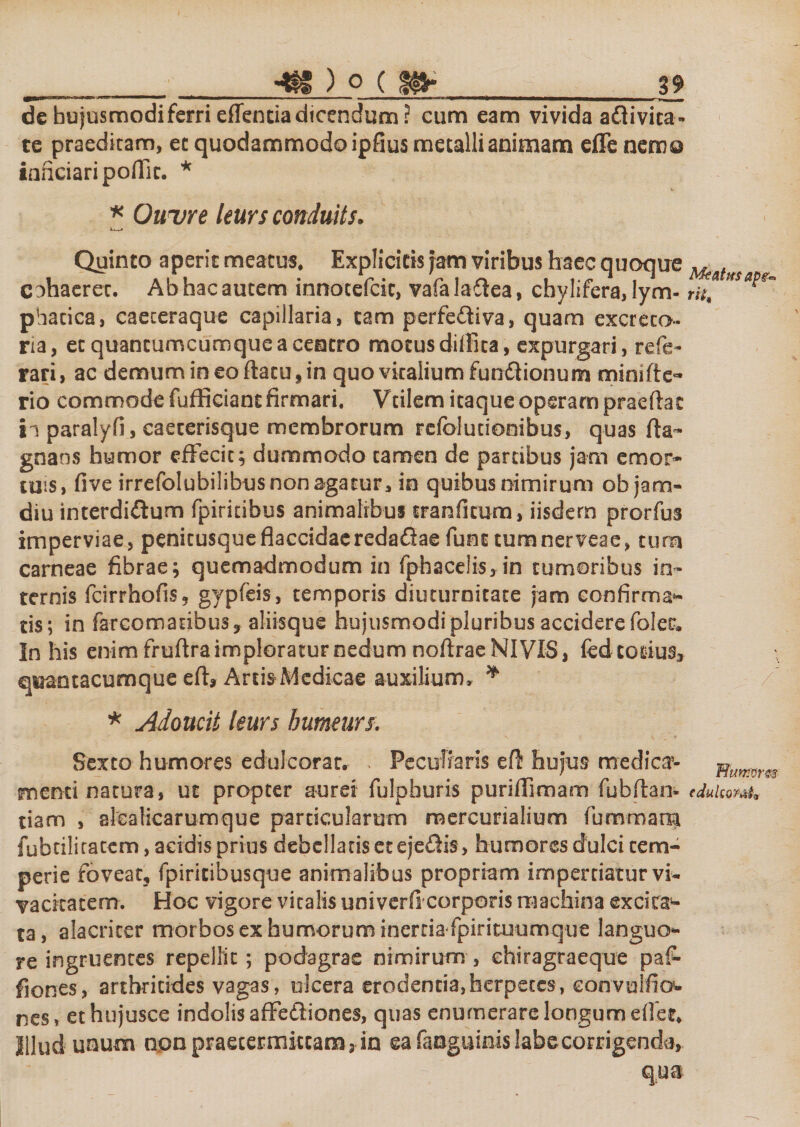 dehujusmodiferrieffenciadicendum? cum eam vivida aftivica- te praedicam, ec quodammodo ipfius metallianimam effe nem© ianciaripoffit. * * Ouure leurs conduits; Quinto aperit meatus. Explicitis Jam viribus haec quoque ^ t cohaeret. Ab hac autem innocefcic, vafa laffea, chylifera, lym- rii4 ***?* phacica, caeceraque capillaria, tam perfeftiva, quam excreto¬ ria, ec quancumcumquea centro motus diffica, expurgari, refe- rari, ac demumineoftacu,in quo vitalium fun&amp;ionum minifte- rio commode fufficiant firmari. Vcilem itaque operam praeftat ii paralyfi, caecerisque membrorum refblurionibus, quas gnans humor effecit; dummodo tamen de partibus jam emor¬ tuis, five irrefolubilibus non agatur, in quibus nimirum ob jam- diu interdidlum fpiritibus animalibus cranfkum, iisdem prorfus imperviae, penitusqueflaccidaereda&amp;aefunttumnerveae, tum carneae fibrae; quemadmodum in fphaceiis, in tumoribus in¬ ternis fcirrhofis, gypfeis, temporis diuturnitate jam confirman¬ tis; in farcomatibus, aliisque hujusmodi pluribus accidere foler. In his enim frufira imploratur nedum noftrae NI VIS, (ed-corius» q^antacumque eff Artis Medicae auxilium, ^ / * Adoucit leurs humeurs: Sexto humores eduicorat. , Peculiaris efif hujus medica’- numm menti natura, ut propter aurei fulpburis puriffimam fubftan- edulem* tiam , slcalicarumque particularum mercurialium fummam fubtiliratem, acidis prius debellans et ejeftis, humores dulci tem¬ perie foveat, fpiritibusque animalibus propriam impertiatur vi¬ vacitatem. Hoc vigore vitalis univerfi corporis machina excita1- ta, alacriter morbos ex humorum inertia fpirituumque languo¬ re ingruentes repellit ; podagras nimirum , chiragraeque paf- fiones, arthritides vagas, ulcera erodentia,herpetes, eonvuifio- nes, ethujusce indolis affeftiones, quas enumerare longum efief. Illud unum non praetermittam 3 in ea fanguinis labe corrigenda.