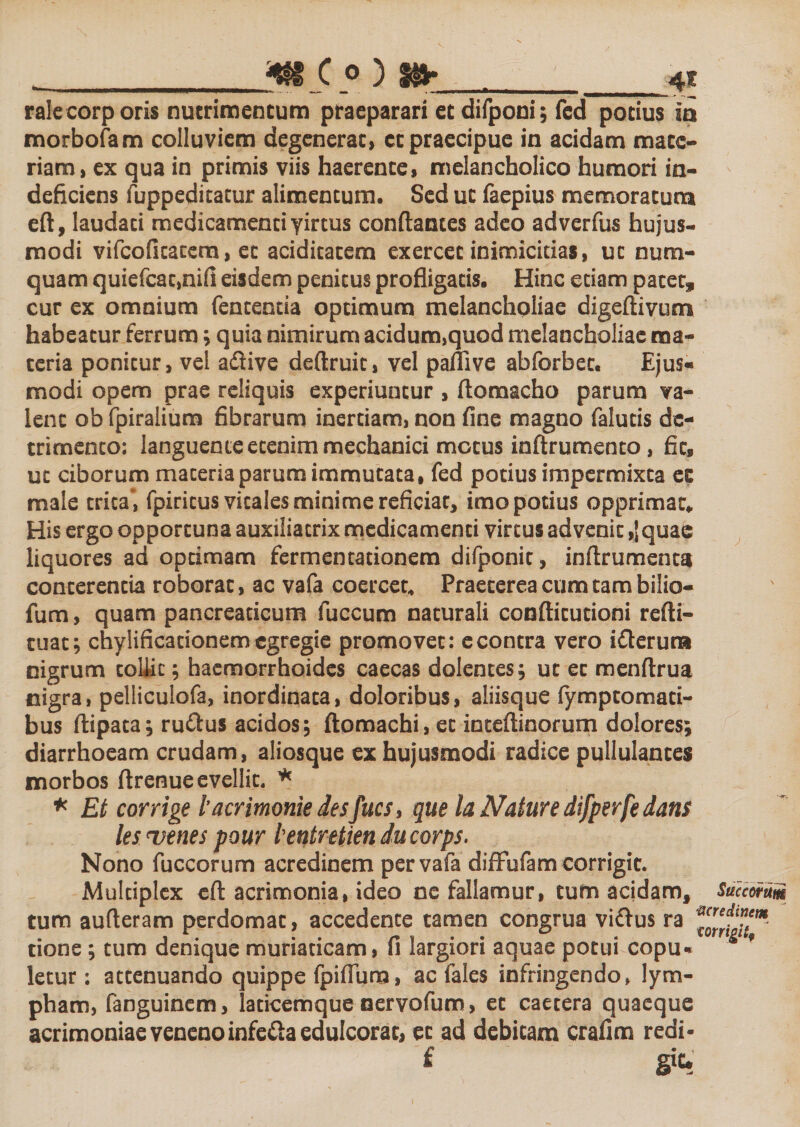 __C 0 ) f§jr __4I rale corporis nutrimen tum praeparari et difponi; fcd potius io morbofam colluviem degenerat, et praecipue in acidam mate¬ riam, ex qua in primis viis haerente, melancholico humori in¬ deficiens fuppeditatur alimentum. Sed ut faepius memoratum eft, laudati medicamenti yirtus conflantes adeo adverfus hujus¬ modi vifcofitacem, et aciditatem exercet inimicitias, ut num- quam quiefcat,nifi eisdem penitus profligatis. Hinc etiam patet, cur ex omnium featentia optimum melancholiae digeflivum habeatur ferrum; quia nimirum acidum,quod melancholiae ma¬ ceria ponitur, vel a&amp;ive deftruit, vel paflive abforbet. Ejus¬ modi opem prae reliquis experiuntur , ftomacho parum va¬ lent ob fpiralium fibrarum inertiam, non fine magno falutis de¬ trimento: languente etenim mechanici motus inftrumento, fit, ut ciborum materia parum immutata, fed potius impermixta ee male trica*, fpiricus vitales minime reficiat, imo potius opprimat. His ergo opportuna auxiliatrix medicamenti virtus advenit ,]quac liquores ad optimam fermentationem difponit, inftrumentsi conterentia roborat, ac vafa coercet* Praeterea cum tam bilio- fum, quam pancreaticum fuccum naturali confticutioni refti- cuat; chylificationem egregie promovet: e contra vero ifterura nigrum coliic; haemorrhoides caecas dolentes; ut et menftrua nigra, pelliculofa, inordinata, doloribus, aliisque lymptomati- bus ftipata; ruftus acidos; ftomachi, et inteftinorum dolores; diarrhoeam crudam, aliosque ex hujusmodi radice pullulantes morbos ftrenue evellit. * * Et corrige lacrimonie desfues, que la Nature difperfe dans les &lt;venes pour lentretien ducorps. Nono fuccorum acredinem per vafa diffbfam corrigit. Multiplex eft acrimonia, ideo ne fallamur, tum acidam, Suemum tum aufleram perdomat, accedente tamen congrua vi&amp;us ra tione ; tum denique muriaticam, fi largiori aquae potui copu* f letur: attenuando quippe fpifiura, ac fales infringendo&gt; lym¬ pham, fanguinem, laticemque nervofum, et caetera quaeque acrimoniae veneno infe&amp;a edulcorac, et ad debitam crafim redi- £