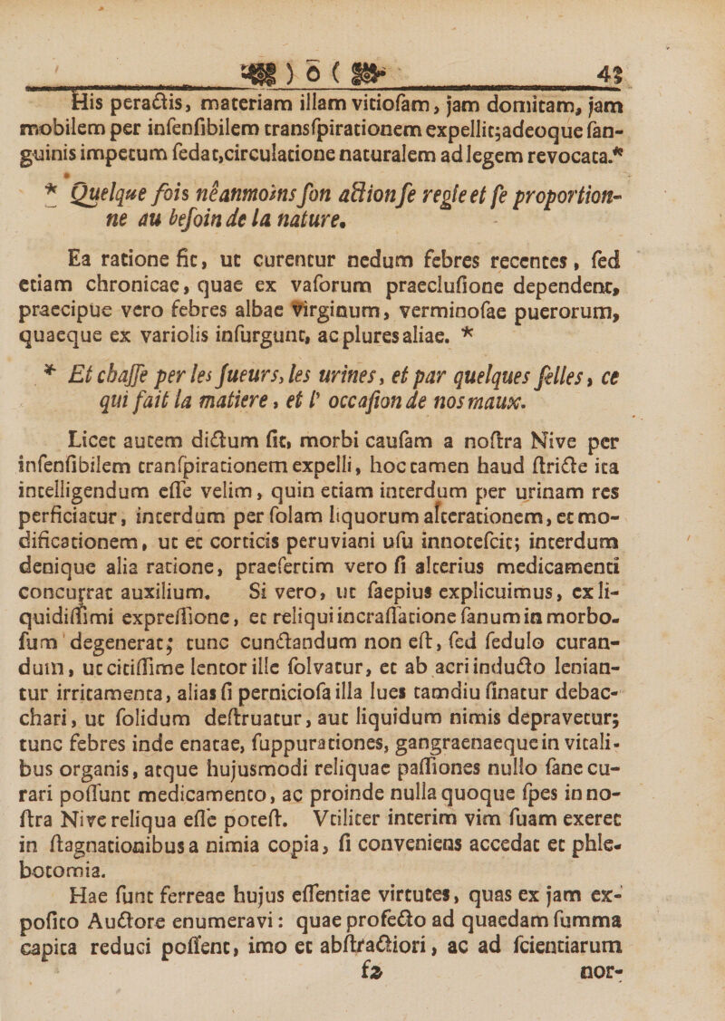 His pera&amp;is, materiam illam viciofam, jam domitam, jam mobilem per infenfibilem transfpirationem expellitjadeoque (an¬ guinis impetum fedat,circulatione naturalem ad legem revocata.* * Quelque fois neanmoins fon aSionfe regie et fe proportione ne m befoin de la nature• Ea ratione fic, ut curentur nedum febres recentes, fed etiam chronicae, quae ex vaforum praeclufione dependent» praecipue vero febres albae virginum, vermioofae puerorum, quaeque ex variolis infurgunt, ac pluresaliae. * * Et cbajje per les Jueurs, les urines, et par quelques felles, ce qui f 'ait la matiere, et /’ occafion de nosmaux. Licet autem didum fit, morbi caufam a nodra Nive per infenfibilem cranfpirationemexpelli, hoc tamen haud dride ita incelligendum ede velim, quin edam interdum per urinam res perficiatur, interdum perfolam liquorum afterationem, et mo¬ dificationem, ut et corticis peruviani ufu innotefeie; interdum denique alia ratione, praefertim vero fi alterius medicamenti concujrat auxilium. Si vero, ut faepius explicuimus, cxli- quidiflfimi expreffione, ec reliqui incrafladone fanum in morbo- fumt degenerat f tunc cundandum non ed, fed fedulo curan¬ dum, ucciciflime lentor ille folvacur, ec ab acriindudo lenian¬ tur irritamenta, alias fi perniciofa illa lues camdiu finacur debac¬ chari, ut folidum dedruatur, aut liquidum nimis depravetur; tunc febres inde enatae, fuppurationes, gangraenaeque in vitali¬ bus organis, atque hujusmodi reliquae pafliones nullo (anecu¬ rari poffunc medicamento, ac proinde nulla quoque (pes inno- ftra Nive reliqua efic poted. Vcilicer interim vim fuam exerec in dagnacionibus a nimia copia, fi conveniens accedat ec phle¬ botomia. Hae fune ferreae hujus efiendae virtutes, quas ex jam ex- pofico Audore enumeravi: quae profedo ad quaedam fumma capita reduci poffenc, imo ec abdradiori, ac ad fcienriarum fz nor-