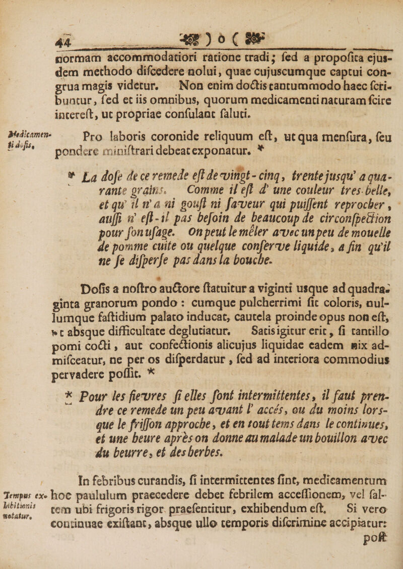 normam accommodatiori ratione tradi,* fed a propofita ejus¬ dem methodo diicedere nolui, quae cujuscumque captui con- grua magis videtur. Non enim do&amp;is tantummodo haec feri- buntur, fed et iis omnibus, quorum medicamenti naturam fcire intereft, ut propriae confulant faluti. Wi/ilcamen» ti dvjiS' Pro laboris coronide reliquum eft, ut qua menfura, feu pondere miniftrari debeat exponatur. * * La dofe de ce rem de efl de njingt - cinq, trente jusqu’ a qua- rante grains. Comme il efl d’ une couleur tres belle, et qu’ il n' &amp; ni goufl ni faveur qui puiffent reproeber, aujji n’ eft - il pas befoin de beaucoup de circonfpettion pour fon ufage. onpeut le meler avte unpeu de mouelle de pomme cuite ou quelque confer&lt;ve liquide, a fin qu’il ne fe difperje pas dans la bouebe. Dofis a noftro au&amp;ore ftatuitur a viginci usque ad quadra¬ ginta granorum pondo : cumque pulcherrimi fit coloris, nul¬ lumque faftidium palato inducat, cautela proinde opus nonefir, bt absque difficultate deglutiatur. Satis igitur erit, fi tantillo pomi co£H , aut confedionis alicujus liquidae eadem «ix ad- mifceatur, ne per os diiperdatur, fed ad interiora commodius * * Pour les fievres fielles font intermittentes, ilfaut pren- dre ce remede un peu a&lt;vant l’ acces, ou du moins lors- que le friffon approebe, et en tout tems dans le continues, et une beure apreson donne au malade un bouillon avec du beurre, et des herbes. pervadere poffit. In febribus curandis, fi intermittentes fint» medicamentum 7emfm ex- hoc paululum praecedere debet febrilem acceffionem, vel fal- m-ltur'’ tcm u^i frigoris rigor praefentitur, exhibendum eft. Si vero continuae exiftant, absque ullo temporis diferimine accipiatur: poft