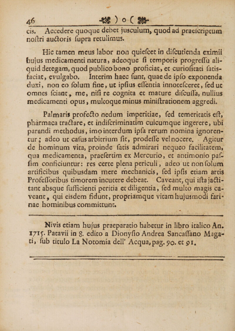 cis. Accedere quoque debet jusculum, quod ad praeicripcum noftri audoris fupra retulimus. Hic tamen meus labor non quiefcet in difcutienda eximii fcujus medicamenti natura, adeoque fi temporis progreffu ali¬ quid detegam, quod publico bono proficiat, et curioficati fatis- faciac, evulgabo* Incerim haec fune, quae de ipfo exponenda duxi, non co folum fine, ut ipfius efTentia innocefcerec, feduc omnes fciaot, me, nifi re cognita et mature difcufla, nullius medicamenti opus, mukoque minus miniftrationem aggredi. Palmaris profedo nedum imperitiae, fed temeritatis eft, pharmaca tradare, et indiferiminatim cuicumque ingerere, ubi parandi methodus, imo interdum ipfa rerum nomina ignoren¬ tur; adeo ut cafus arbitrium fit, prodeffe vel nocere, &gt; Agitur de hominum vita, proinde fatis admirari nequeo facilitatem, qua medicamenta, praeferam ex Mercurio, et antimonio paf- (irn conficiuntur: res certe plena periculi, adeo ut non folum artificibus quibusdam mere mechanicis, fed ipfis etiam artis Profefloribus timorem incutere debeat. Caveant^ qui ifta jadi- tanc absque fufficienti peritia et diligentia, fed multo magis ca¬ veant, qui eisdem fidunt, propriamque vitam hujusmodi fari nae hominibus committunt. Nivis etiam hu/us praeparatio habetur in libro italico An. X7if. Patavii in 8- edito a Dionyfio Andrea Sancaflano Maga- dr fub titulo La Notomia dell’ Aequa,pag, 50. et pit 1