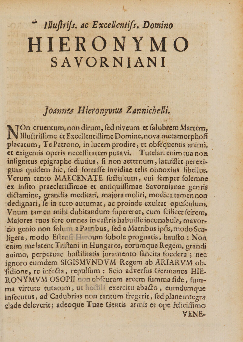 lUufirtjs, ac EjcceBentifs. Domino HIERONYMO SAVORNIANI Joannes Hieronymus ZannicheUi. \ '* 1 . NOn cruentum, non dirum* fed niveum ecfalubrem Martem* llluftriflime ecExcellenuffimc Domine, nova mecamorphofi placatum* Te Patrono, in lucem prodire, et ohfequenns animi, ec exigentis operis neceflkatem putavi, Tutelari enim tua non infignicus epigraphe diutius, fi non aeternum, latuiffec perexi¬ guus quidem hic, fed fortafie invidiae telis obnoxius libellus. Verum tanto MAECENATE fuffulcum, cui femper folemne ex infito praeclariffimae et aodquiffimae Savoroianae gends di&amp;amine* grandia meditari, majora moliri, modica tamen non dedignari, fe in tuto autumat, ac proinde exukat opufculum, Vnum tamen mihi dubitandum fupererat* cum fcilicet fcirem* Majores tuos fere omnes in caftrishabuiffe incunabula* mavor- do genio non foli a Patribus, fed a Matribus ipfis,modoScai- ligera, modo Efte* )um fobole prognatis, haufio r Non enim me latent Tsiftani in Hungaros, eorumque Regem, grandi animo, perpetuae hoftilitaris juramento fancita foedera ne&amp; ignoro eumdem SIGISMVNDVM Regem ab ARIARVM.ob*- fidionc, re infeda, repulfum : Scio adverfus Germanos HIE» RONYMVM OSOPH ? mobfcuram arcem fu-mmafide, fum- ma virtute tutatum, ut exercitu aba£io , eumdem que* infecutus, ad Cadubrias non tantum fregerit, fed plane integra clade deleverit, adeoque Tuae Gentis armis ec ope felicifiimo VENE-