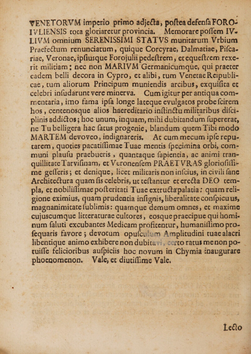 «• * TENETORVM imperio primo adjeda, pofteadefenfaFORO- IVLIENSIS coca gloriaretur provincia. Memorarepoffem IV- LIVM omnium SERENISSIMI STATVS munitarum Vrbium Praefedum renunciatum, quique Corcyrae, Dalmatiae, Pifca- riae, Veronae, ipfiusque Forojuliipedeftrem, etequeftrem rexe¬ rit militiam: nec non MARIVM Germanicumque, qui praeter eadem belli decora in Cypro, et alibi, tum VenetaeReipubli- cae, tum aliorum Principum muniendis arcibus, exquifica ec celebri iofudarunc vere minerva. Cum igitur per antiqua com¬ mentaria, imo fama ipfa longe lateque evulgatos probe fcirem hos, centenosque alios faaeredicario infiindu militaribus difei- plinis addidos; hoc unum, inquam, mihi dubitandum fupererac, ne Tu belligera hac fatus progenie, blandum quem Tibi modo MARTEM devoveo, indignareris. Ac cum mecum ipfe repu¬ tarem, quoties pacacifiimaeTuae mentis fpecimina orbi, com¬ muni plaufu praebueris , quantaque fapiencia, ac animi tran- quillicateTarvifinam, et Veronenfem PRAETVRAS gloriofifiT- me gefleris; et denique, licet militaris non infeius, in civili fane Archicedura quam fis celebris, ut ceftancur eteredaDEO tem¬ pla, ec nobiliflimae pofteritati Tuae excr uda palatia; quam reli¬ gione eximius, quam prudentia infignis,liberalitateconfpicuus, magnanimitatefublimis: quamque demum omnes, ec maxime cujuscumque litteraturae cultores, eosque praecipue qui homi¬ num faluci excubantes Medicam profitentur, humanifiimopro- fequaris favore $ devotum opufei m A mplitudini tuae alacri libentique animo exhibere non dubita ^to ratus me non po- tuifle felicioribus aufpiciis hoc novum in Chymia inaugurare phoenomenon. Vale, ec diucifiime Vale.