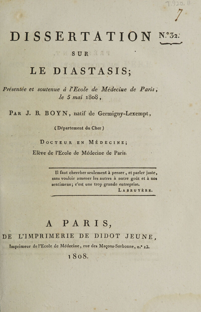/ DISSERTATION ^ S U R LE DIASTASIS; Presentee et soutenue d VEcole de Medecme de Paris de 5 mai 1806 , Par J. B. BOyN, nalif de Germignj-Lexempt, ( D^parfement du Cher ) ' Docteur en M6decine; Eleve de TEcole de Medecine de Paris. II faut chercher seulement penser , et parier juste, sans vouloir amener les autres a notre gout et a nos sentimens; c’est une trop grande entreprise, Labruy^re. A PARIS, DE L’1MPRIMER1E DE DIDOT JEUNE, Iinpriraeur deTEcole de Medecine, rue des Ma^ons-Sorbonne, n.* i3, 1 808.
