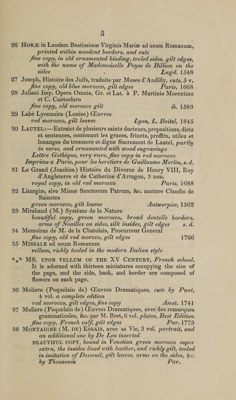 26 Hor^E in Laudem Beatissimse Virginis Marias ad usum Romanum, •printed within woodcut borders, and cuts fine copy, in old ornamented binding, tooled sides, gilt edges, with the name of Mademoiselle Poyse de Billion on the sides . Lugd. 1548 27 Joseph, Histoire des Juifs, traduite par Moses d’Andilly, cuts, 5 v. fine copy, old blue morocco, gilt edges Paris, 1668 28 Juliani Imp. Opera Omnia, Gr. etLat. a P. Martinio Morentino et C. Cantoclaro fine copy, old morocco gilt ib. 1583 29 Labe Lyonnaire (Louise) CEuvres red morocco, gilt leaves Lyon, L. Boitel, 1845 30 LAUTEL:—Extraict de plusieurs saintz docteurs, propositions, dictz et sentences, contenant les graces, frinctz, proflits, utilez et lonanges du tressacre et digne Sacrement de Lautel, partly in verse, and ornamented with wood engravings Lettre Gothique, very rare, fine copy in red morocco Imprime a Paris,pour lesheretiers de Guillaume Merlin, s. d. 31 Le Grand (Joachim) Histoire du Divorce de Henry VIII, Roy d’Angleterre et de Catherine d’Arragon, 3 tom. royal copy, in old red morocco Paris, 1688 32 Liturgiae, sive Missae Sanctorum Patrum, &amp;c. auctore Claudio de Sainctes green morocco, gilt leaves Antwerpice, 1562 33 Mirabaud (M.) Systeme de la Nature beautiful copy, green morocco, broad dentelle borders, arms of Noailles on sides, silk insides, gilt edges s. d. 34 Memoiras de M. de la Chatolais, Procurreur General fine copy, old red morcco, gilt edges 1766 35 MlSSALE ad usum Romanum vellum, richly tooled in the modern Italian style *** MS. UPON VELLUM OE THE XV Century, French school. It is adorned with thirteen miniatures occupying the size of the page, and the side, back, and border are composed of flowers on each page. 36 Moliere (Poquelain de) QEuvres Dramatiques, cuts by Punt, 4 vol. a complete edition red morocco, gilt edges,fine copy Amst. 1741 37 Moliere (Poquelain de) QEuvres Dramatiques, avec des remarques grammaticales, &amp;c. par M. Bret, 6 vol .plates, Best Edition fine copy, French calf, gilt edges Par. 1773 38 Montaigne (M. de) Essais, avec sa Vie, 3 vol. portrait, and an additional one by Be Leu inserted BEAUTIFUL COPY, bound in Venetian green morocco super extra, the insides lined with leather, and richly gilt, tooled in imitation of Besseuil, gilt leaves, arms on the sides, fyc. by Thouvenin Par.