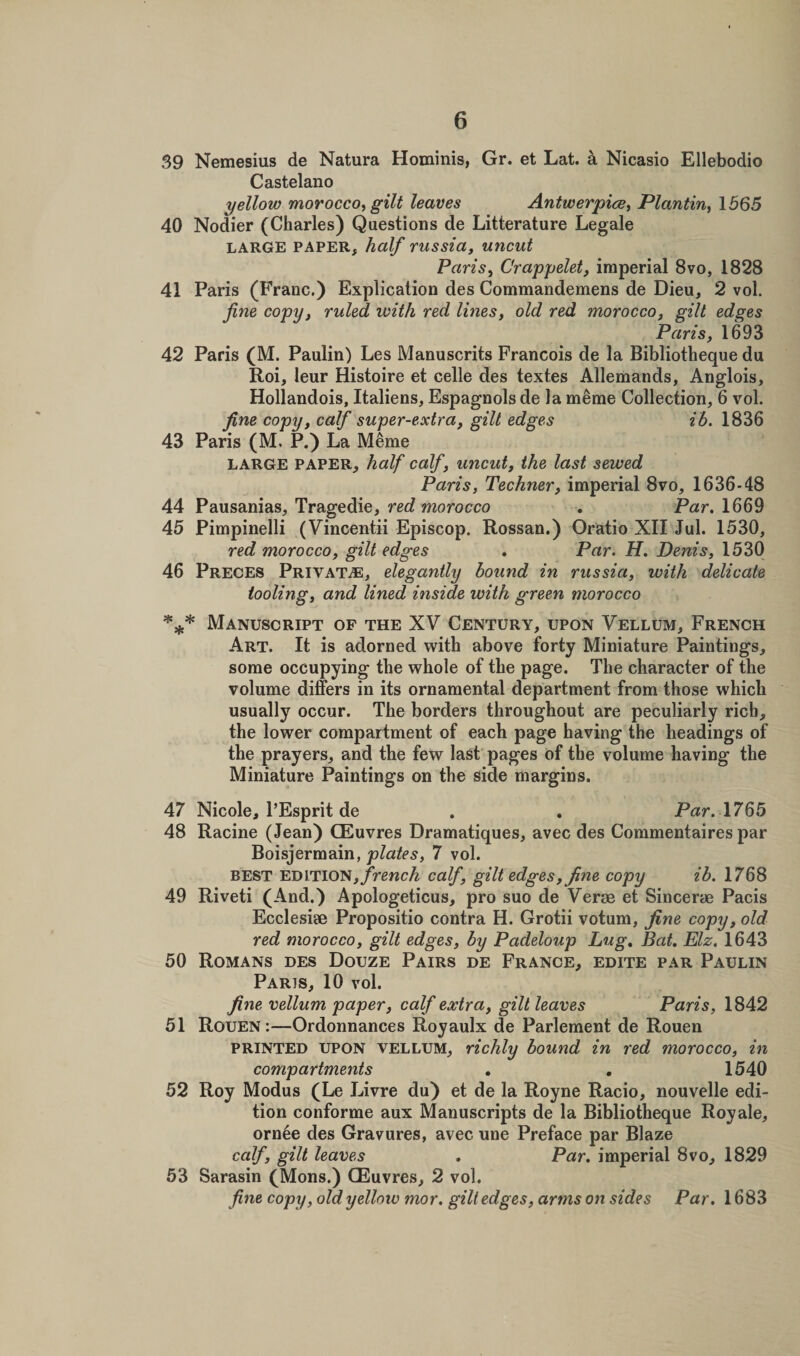 39 Nemesius de Natura Hominis, Gr. et Lat. a Nicasio Ellebodio Castelano yellow morocco, gilt leaves Antwerpice, Plantin, 1565 40 Nodier (Charles) Questions de Litterature Legale large paper, half russia, uncut Paris, Crappelet, imperial 8vo, 1828 41 Paris (Franc.) Explication des Commandemens de Dieu, 2 vol. fine copy, ruled with red lines, old red morocco, gilt edges Paris, 1693 42 Paris (M. Paulin) Les Manuscrits Francois de la Bibliotheque du Roi, leur Histoire et celle des textes Allemands, Anglois, Hollandois, Italiens, Espagnols de la meme Collection, 6 vol. fine copy, calf super-extra, gilt edges ib. 1836 43 Paris (M, P.) La Meme LARGE PAPER, half calf, uncut, the last sewed Paris, Techner, imperial 8vo, 1636-48 44 Pausanias, Tragedie, red morocco . Par. 1669 45 Pimpinelli (Vincentii Episcop. Rossan.) Oratio XII Jul. 1530, red morocco, gilt edges . Par. H. Denis, 1530 46 Preces Private, elegantly bound in russia, with delicate tooling, and lined inside with green morocco *** Manuscript of the XV Century, upon Vellum, French Art. It is adorned with above forty Miniature Paintings, some occupying the whole of the page. The character of the volume differs in its ornamental department from those which usually occur. The borders throughout are peculiarly rich, the lower compartment of each page having the headings of the prayers, and the few last pages of the volume having the Miniature Paintings on the side margins. 47 Nicole, l’Esprit de . . Par. 1765 48 Racine (Jean) CEuvres Dramatiques, avec des Commentaires par Boisjermain, plates, 7 vol. BEST ED mo's, french calf, gilt edges, fine copy ib. 1768 49 Riveti (And.) Apologeticus, pro suo de Verse et Sincerae Pacis Ecclesise Propositio contra H. Grotii votum, fine copy, old red morocco, gilt edges, by Padeloup hug. Bat. Elz. 1643 50 Romans des Douze Pairs de France, edite par Paulin Paris, 10 vol. fine vellum paper, calf extra, gilt leaves Paris, 1842 51 Rouen :—Ordonnances Royaulx de Parlement de Rouen printed upon vellum, richly bound in red morocco, in compartments . . 1540 52 Roy Modus (Le Livre du) et de la Royne Racio, nouvelle edi¬ tion conforme aux Manuscripts de la Bibliotheque Royale, ornee des Gravures, avec une Preface par Blaze calf, gilt leaves . Par. imperial 8vo, 1829 53 Sarasin (Mons.) CEuvres, 2 vol. fine copy, old yellow mor. gilt edges, arms on sides Par. 1683