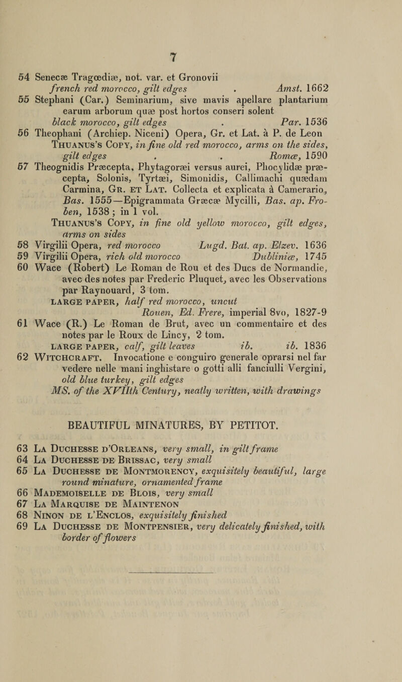 54 Senecse Tragoediae, not. var. et Gronovii french red morocco, gilt edges . Amst. 1662 55 Stephani (Car.) Seminarium, sive mavis apellare plantarium earum arborum quae post hortos conseri solent black morocco, gilt edges . Par. 1536 56 Theophani (Archiep. Niceni) Opera, Gr. et Lat. a P. de Leon Thuanus’s Copy, in fine old red morocco, arms on the sides, gilt edges . . Romce, 1590 57 Theognidis Praecepta, Pbytagoraei versus aurei, Plioc^lidae prae- cepta, Solonis, Tyrtaei, Simonidis, Callimachi quaedam Carrnina, Gr. et Lat. Collecta et explicata &amp; Camerario, Bas. 1555—Epigrammata Graecae Mycilli, Bas. ap. Fro- ben, 1538 ; in 1 vol. Thuanus’s Copy, in fine old yellow morocco, gilt edges, arms on sides 58 Virgilii Opera, red morocco Lugd. Bat. ap. Elzev. 1636 59 Virgilii Opera, rich old morocco Dublinice, 1745 60 Wace (Robert) Le Roman de Rou et des Dues de Normandie, avec des notes par Frederic Pluquet, avec les Observations par Raynouard, 3 tom. large paper, half red morocco, uncut Rouen, Ed. Frere, imperial 8vo, 1827-9 61 Wace (R.) Le Roman de Brut, avec un commentaire et des notes par le Roux de Lincy, 2 tom. LARGE paper, calf, gilt leaves ib. ib. 1836 62 Witchcraft. Invocatione e conguiro generale oprarsi nel far vedere nelle mani inghistare o gotti alii fanciulli Vergini, old blue turkey, gilt edges MS. of the XFilth Century, neatly written, with drawings BEAUTIFUL MINATURES, BY PETITOT. 63 La Duchesse d’Orleans, very small, in gilt frame 64 La Duchesse de Brissac, very small 65 La Duchesse de Montmorency, exquisitely beautiful, large round minature, ornamented frame 66 Mademoiselle de Blois, very s??iall 67 La Marquise de Maintenon 68 Ninon de l’Enclos, exquisitely finished 69 La Duchesse de Montpensier, very delicately finished, with border of flowers