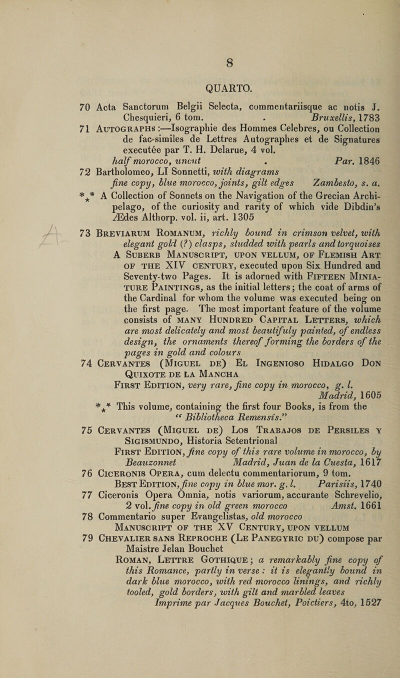 QUARTO. 70 Acta Sanctorum Belgii Selecta, commentariisque ac notis J. Chesquieri, 6 tom. . Bruxellis, 1783 71 Autographs:—Isographie des Hommes Celebres, ou Collection de fac-similes de Lettres Autographes et de Signatures executee par T. H. Delarue, 4 vol. half morocco, uncut , Par. 1846 72 Bartholomeo, LI Sonnetti, with diagrams fine copy, blue morocco, joints, gilt edges Zambesto, s. a. *** A Collection of Sonnets on the Navigation of the Grecian Archi¬ pelago, of the curiosity and rarity of which vide Dibdin’s ^Edes Althorp. vol. ii, art. 1305 73 Breviarum Romanum, richly bound in crimson velvet, with elegant gold (?) clasps, studded with pearls andtorquoises A Suberb Manuscript, upon vellum, of Flemish Art of the XIV century, executed upon Six Hundred and Seventy-two Pages. It is adorned with Fifteen Minia¬ ture Paintings, as the initial letters; the coat of arms of the Cardinal for whom the volume was executed being: on the first page. The most important feature of the volume consists of many Hundred Capital Letters, which are most delicately and most beautifuly painted, of endless design, the ornaments thereof forming the borders of the pages in gold and colours 74 Cervantes (Miguel de) El Ingenioso Hidalgo Don Quixote de la Mancha First Edition, very rare, fine copy in morocco, g. 1. Madrid, 1605 *** This volume, containing the first four Books, is from the “ Bibliotheca Remensis 75 Cervantes (Miguel de) Los Trabajos de Persiles y Sigismundo, Historia Setentrional First Edition, fine copy of this rare volume in morocco, by Beauzonnet Madrid, Juan de la Cuesta, 1617 76 Ciceronis Opera, cum delectu commentariorum, 9 tom. Best Edition,copy in blue ?nor. g. 1. Parisiis, 1740 77 Ciceronis Opera Omnia, notis variorum, accurante Schrevelio, 2 vol .fine copy in old green morocco Amst. 1661 78 Commentario super Evangelistas, old morocco Manuscript of the XV Century, upon vellum 79 Chevalier sans Reproche (Le Panegyric du) compose par Maistre Jelan Bouchet Roman, Lettre Gothique ; a remarkably fine copy of this Romance, partly in verse : it is elegantly bound in dark blue morocco, with red morocco linings, and richly tooled, gold borders, with gilt and marbled leaves Imprime par Jacques Bouchet, Poictiers, 4to, 1527