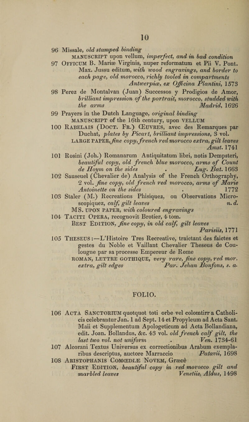 96 Missale, old stamped binding MANUSCRIPT upon vellum, imperfect, and in bad condition 97 OFFICUM B. Marise Virginis, nuper reformatum et Pii V. Pont. Max. Jussu editum, with wood engravings, and border to each page, old morocco, richly tooled in compartments Antwerpice, ex OJfcina Plantini, 1573 98 Perez de Montalvan (Juan) Successos y Prodigios de Amor, brilliant impression of the portrait, morocco, studded with the arms Madrid, 1626 99 Prayers in the Dutch Language, original binding MANUSCRIPT of the 16th century, upon VELLUM 100 Rabelais (Doct. Fr.) CEuvres, avec des Remarques par Duchat, plates by Picart, brilliant impressions, 3 vol. LARGE PAPER,fine copy, french red morocco extra, gilt leaves Amst. 1741 101 Rosini (Joh.) Romanarum Antiquitatum libri, notis Dempsteri, beautiful copy, old french blue morocco, arms of Count de Hoym on the sides . Lug, Pat. 1663 102 Sauseuel (Chevalier de) Analysis of the French Orthography, 2 vol. fne copy, old french red morocco, arms of Marie Antoinette on the sides . 1772 103 Staler (M.) Recreations Phisique2, ou Observations Micro- scopiquez, calf, gilt leaves n. d. MS. UPON PAPER, with coloured engravings 104 Taciti Opera, recognovit Brotier, 4 tom. Best Edition, fne copy, in old calf, gilt leaves Parisiis, 1771 105 THESEUS:—L’Histoire Tres Recreative, traictant des faictes et gestes du Noble et Vaillant Chevalier Theseus de Cou- lougne par sa processe Empereur de Rome ROMAN, LETTRE GOTHIQUE, very rare, fine copy, red mor. extra, gilt edges Par. Jehan Ponfons, s. a. FOLIO. 106 ACTA SANCTORIUM quotquot toti orbe vel colomtirr a Catholi- cis celebrantur Jan. 1 ad Sept. 14 et Propyleum ad Acta Sant. Maii et Supplementum Apologeticum ad Acta Bollandiana, edit. Joan. Bollandus, &amp;c. 43 vol. old french calf gilt, the last two vol. not uniform . Ven. 1734-61 107 Alcorani Textus Universus ex correctionibus Arabum exempla- ribus descriptus, auctore Marraccio Patavii, 1698 108 Aristophanis Comcedle Novem, Graeee First Edition, beautiful copy in red morocco gilt and marbled leaves Venetiis, Aldus, 1498