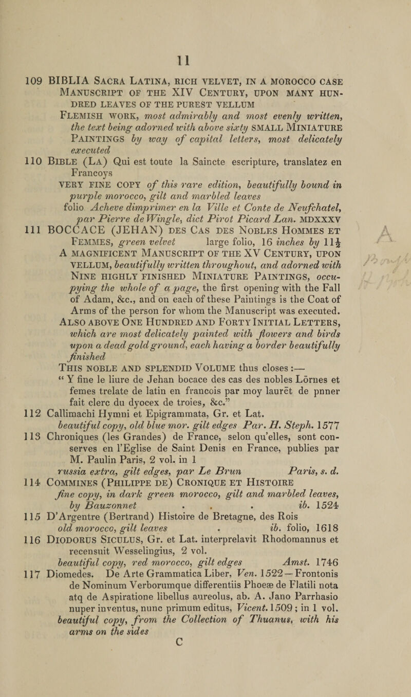 109 BIBLIA Sacra Latina, rich yelvet, in a morocco case Manuscript of the XIV Century, upon many hun¬ dred LEAVES OF THE PUREST VELLUM FLEMISH work, most admirably and most evenly written, the text being adorned with above sixty SMALL MINIATURE PAINTINGS by way of capital letters, most delicately executed 110 Bible (La) Qui est toute la Saincte escripture, translatez en Francoys VERY FINE COPY of this rare edition, beautifully bound in purple morocco, gilt and marbled leaves folio Acheve dimprimer en la Ville et Conte de Neufchatel, par Pierre de Wingle, diet Pirot Picard Lan. MDXXXV 111 BOCCACE (JEHAN) des Cas des Nobles Hommes et FEMMES, green velvet large folio, 16 inches by 11^ A MAGNIFICENT MANUSCRIPT OF THE XV CENTURY, UPON VELLUM, beautifully written throughout, and adorned with Nine highly finished Miniature Paintings, occu¬ pying the whole of a page, the first opening with the Fall of Adam, &amp;c., and on each of these Paintings is the Coat of Arms of the person for whom the Manuscript was executed. Also above One Hundred and Forty Initial Letters, which are most delicately painted with fowers and birds upon a dead gold ground, each having a border beautifully finished This noble and splendid Volume thus closes:— “ Y fine le liure de Jehan bocace des cas des nobles Lornes et femes trelate de latin en francois par moy lauret de pnner fait clerc du dyocex de troies, &amp;c.” 112 Callimachi Hymni et Epigrammata, Gr. et Lat. beautiful copy, old blue mor. gilt edges Par. H. Steph. 1577 113 Chroniques (les Grandes) de France, selon qu’elles, sont con¬ serves en l’Eglise de Saint Denis en France, publies par M. Paulin Paris, 2 vol. in 1 russia extra, gilt edges, par Le Brun Paris, s. d. 114 Commines (Philippe de) Cronique et Histoire fine copy, in dark green morocco, gilt and marbled leaves, by Bauzonnet . . . ib. 1524 115 D’Argentre (Bertrand) Histoire de Bretagne, des Rois old morocco, gilt leaves . ib. folio, 1618 116 DlODORUS Siculus, Gr. et Lat. interprelavit Rhodomannus et recensuit Wesselingius, 2 vol. beautiful copy, red morocco, gilt edges Amst. 1746 117 Diomedes. De Arte Grammatica Liber, Ven. 1522 — Frontonis de Nominum Verborumque differentiis Phoese de Flatili nota atq de Aspiratione libellus aureolus, ab. A. Jano Parrhasio nuper inventus, nunc primum editus, Vicent. 1509; in 1 vol. beautiful copy, from the Collection of Thuanus, with his arms on the sides C