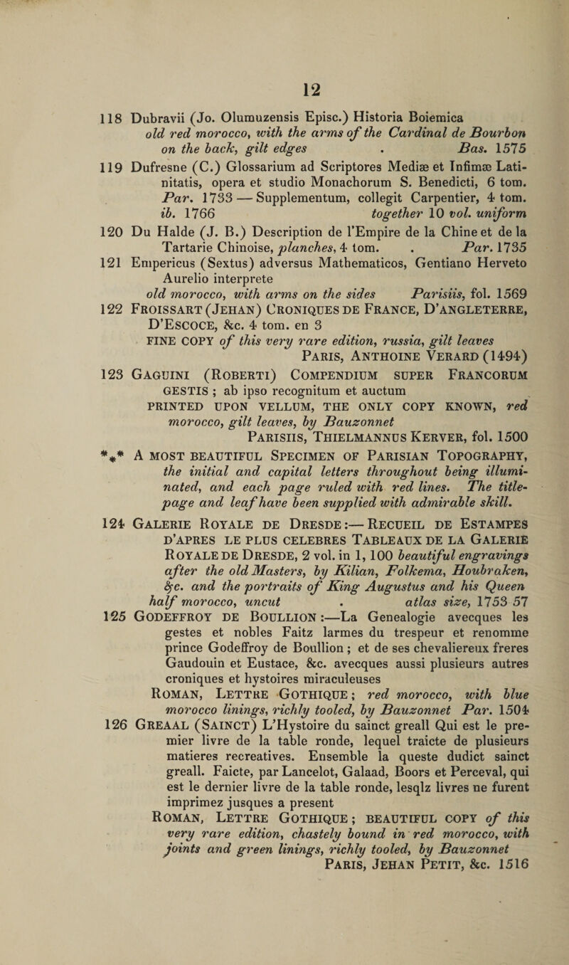 118 Dubravii (Jo. Olumuzensis Episc.) Historia Boiemica old red morocco, with the arms of the Cardinal de Bourbon on the baclc, gilt edges . Bas. 1575 119 Dufresne (C.) Glossarium ad Scriptores Mediae et Infimse Lati- nitatis, opera et studio Monachorum S. Benedicti, 6 tom. Par. 1733 — Supplementum, collegit Carpentier, 4 tom. ib. 1766 together 10 vol. uniform 120 Du Halde (J. B.) Description de l’Empire de la Chine et de la Tartarie Chinoise, planches, 4 tom. . Par, 1735 121 Empericus (Sextus) adversus Mathematicos, Gentiano Herveto Aurelio interprete old morocco, with arms on the sides Parisiis, fol. 1569 122 Froissart (Jehan) Croniquesde France, D’angleterre, D’ESCOCE, he. 4 tom. en 3 FINE COPY of this very rare edition, russia, gilt leaves Paris, Anthoine Verard(1494) 123 Gaguini (Roberti) Compendium super Francorum GESTIS ; ab ipso recognitum et auctum PRINTED UPON VELLUM, THE ONLY COPY KNOWN, Ted morocco, gilt leaves, by Bauzonnet Parishs, Thielmannus Kerver, fol. 1500 *** A MOST BEAUTIFUL SPECIMEN OF PARISIAN TOPOGRAPHY, the initial and capital letters throughout being illumi¬ nated, and each page ruled with red lines. The title- page and leaf have been supplied with admirable shill. 124 Galerie Royale de Dresde:—Recueil de Estampes d’apres le plus celebres Tableaux de la Galerie ROYALE DE Dresde, 2 vol. in 1, 100 beautiful engravings after the old Masters, by Kilian, Folhema, Houbraken, fyc. and the portraits of King Augustus and his Queen half morocco, uncut . atlas size, 1753 57 125 GODEFFROY de Boullion :—La Genealogie avecques les gestes et nobles Faitz larmes du trespeur et renomme prince Godeffroy de Boullion ; et de ses chevaliereux freres Gaudouin et Eustace, &amp;c. avecques aussi plusieurs autres croniques et hystoires miraculeuses Roman, Lettre Gothique ; red morocco, with blue morocco linings, richly tooled, by Bauzonnet Par. 1504 126 Greaal (Sainct) L’Hystoire du sainct greall Qui est le pre¬ mier livre de la table ronde, lequel traicte de plusieurs matieres recreatives. Ensemble la queste dudict sainct greall. Faicte, par Lancelot, Galaad, Boors et Perceval, qui est le dernier livre de la table ronde, lesqlz livres ne furent imprimez jusques a present Roman, Lettre Gothique ; beautiful copy of this very rare edition, chastely bound in red morocco, with joints and green linings, richly tooled, by Bauzonnet Paris, Jehan Petit, &amp;c. 1516