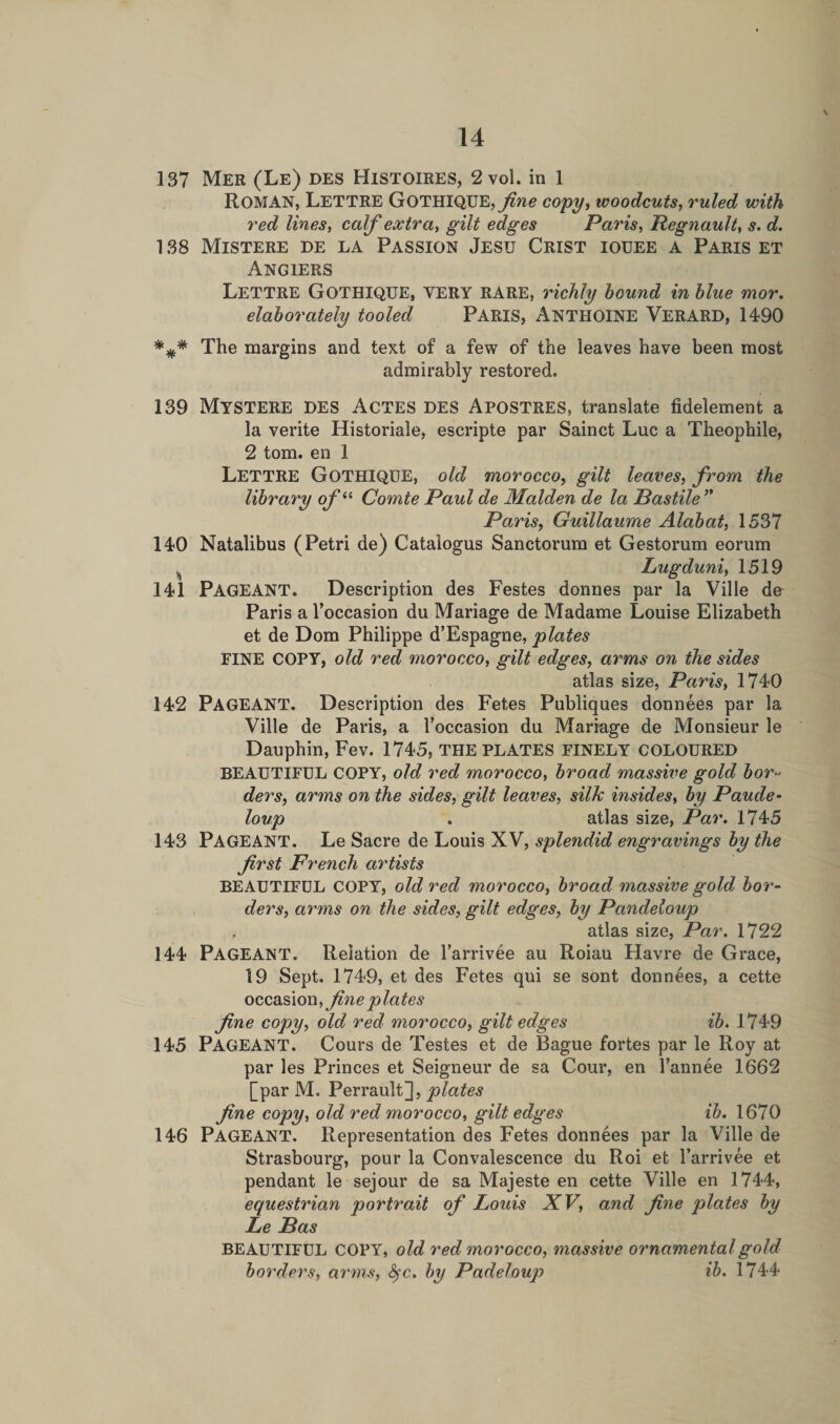 \ 137 Mer (Le) des Histoires, 2 vol. in 1 ROMAN, Lettre GOTHIQUE,copy, woodcuts, ruled with red lines, calf extra, gilt edges Paris, Regnault, s. d. 138 Mistere de la Passion Jesij Crist iouee a Paris et Angiers Lettre GOTHIQUE, VERY RARE, richly hound in blue mor. elaborately tooled PARIS, ANTHOINE VERARD, 1490 The margins and text of a few of the leaves have been most admirably restored. 139 Mystere DES Actes DES Apostres, translate fidelement a la verite Historiale, escripte par Sainct Luc a Theophile, 2 tom. en 1 Lettre Gothique, old morocco, gilt leaves, from the library of“ Comte Paul de Malden de la Bastile ” Paris, Guillaume Alabat, 1537 140 Natalibus (Petri de) Cataiogus Sanctorum et Gestorum eorum s Lugduni, 1519 141 PAGEANT. Description des Festes donnes par la Ville de Paris a l’occasion du Mariage de Madame Louise Elizabeth et de Dom Philippe d’Espagne, plates FINE COPY, old red morocco, gilt edges, arms on the sides atlas size, Paris, 1740 142 PAGEANT. Description des Fetes Publiques donnees par la Ville de Paris, a l’occasion du Mariage de Monsieur le Dauphin, Fev. 1745, THE PLATES FINELY COLOURED BEAUTIFUL COPY, old red morocco, broad massive gold bor¬ ders, arms on the sides, gilt leaves, silk insides, by Paude- loup . atlas size, Par. 1745 143 PAGEANT. Le Sacre de Louis XV, splendid engravings by the frst French artists BEAUTIFUL COPY, old red morocco, broad massive gold bor¬ ders, arms on the sides, gilt edges, by Pandeloup , atlas size, Par. 1722 144 PAGEANT. Relation de l’arrivee au Roiau Havre de Grace, 19 Sept. 1749, et des Fetes qui se sont donnees, a cette occasion, fine plates fine copy, old red morocco, gilt edges ib. 1749 145 PAGEANT. Cours de Testes et de Bague fortes par le Roy at par les Princes et Seigneur de sa Cour, en l’annee 1662 [par M. Perrault], plates fine copy, old red morocco, gilt edges ib. 1670 146 Pageant. Representation des Fetes donnees par la Ville de Strasbourg, pour la Convalescence du Roi et l’arrivee et pendant le sejour de sa Majeste en cette Ville en 1744, equestrian portrait of Louis XV, and fine plates by Le Bas BEAUTIFUL COPY, old red morocco, massive ornamental gold borders, arms, fyc. by Padeloup ib. 1744