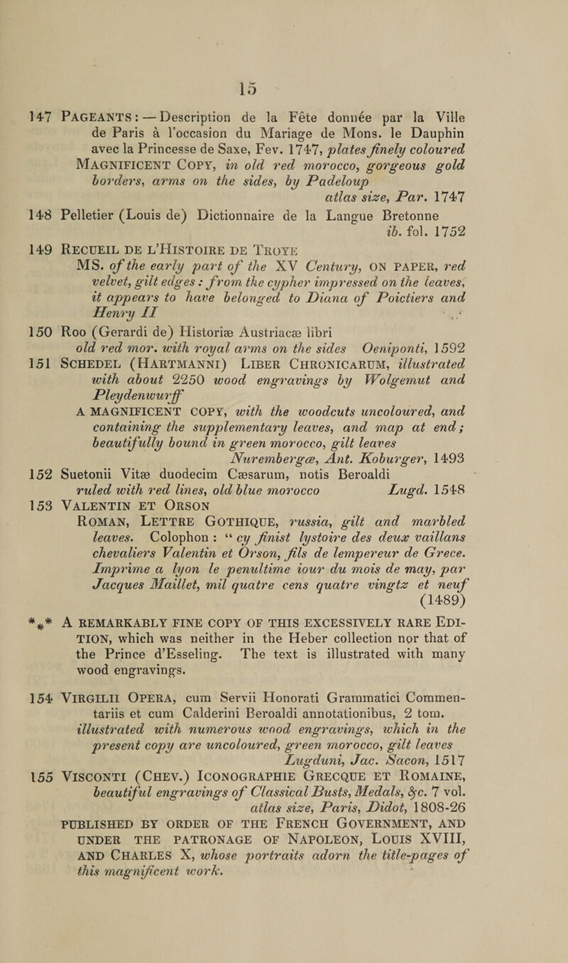147 Pageants :—Description de la Fete donn6e par la Ville de Paris a l’occasion du Mariage de Mons. le Dauphin avec la Princesse de Saxe, Fev. 1747, plates finely coloured Magnificent Copy, in old red morocco, gorgeous gold borders, arms o?i the sides, by Padeloup atlas size, Par, 1747 148 Pelletier (Louis de) Dictionnaire de la Langue Bretonne ib. fol. 1752 149 Recueil de l’Histoire de Troye MS. o/the early part of the XV Century, ON PAPER, red velvet, gilt edges : from the cypher impressed on the leaves, it appears to have belonged to Diana of Poictiers and Henry II 150 Roo (Gerardi de) Historiae Austriacse libri old red mor. with royal arms on the sides Oeniponti, 1592 151 Schedel (Hartmanni) Liber Chronicarum, illustrated with about 2250 wood engravings by Wolgemut and Pleydenwurjf A MAGNIFICENT COPY, with the woodcuts uncoloured, and containing the supplementary leaves, and map at end; beautifully bound in green morocco, gilt leaves Nur ember gee, Ant. Koburger, 1493 152 Suetonii Vitae duodecim Caesarum, notis Beroaldi ruled with red lines, old blue morocco Lugd. 1548 153 Valentin et Orson ROMAN, Lettre Gothique, russia, gilt and marbled leaves. Colophon : “ cy finist lystoire des deux vaillans chevaliers Valentin et Orson, fils de lempereur de Grece. Imprime a lyon le penultime iour du mois de may, par Jacques Maillet, mil quatre cens quatre vingtz et neuf (1489) *#* A REMARKABLY FINE COPY OF THIS EXCESSIVELY RARE EDI¬ TION, which was neither in the Heber collection nor that of the Prince d’Esseling. The text is illustrated with many wood engravings. 154 VlRGlLll OPERA, cum Servii Honorati Grammatici Commen- tariis et cum Calderini Beroaldi annotationibus, 2 tom. illustrated with numerous wood engravings, ivhich in the present copy are uncoloured, green morocco, gilt leaves Lugduni, Jac. Sacon, 1517 155 Visconti (Chev.) Iconographie Grecque et Romaine, beautiful engravings of Classical Busts, Medals, fyc. 7 vol. atlas size, Paris, Didot, 1808-26 PUBLISHED BY ORDER OF THE FRENCH GOVERNMENT, AND UNDER THE PATRONAGE OF NAPOLEON, LOUIS XVIII, AND CHARLES X, whose portraits adorn the title-pages of this magnificent work.
