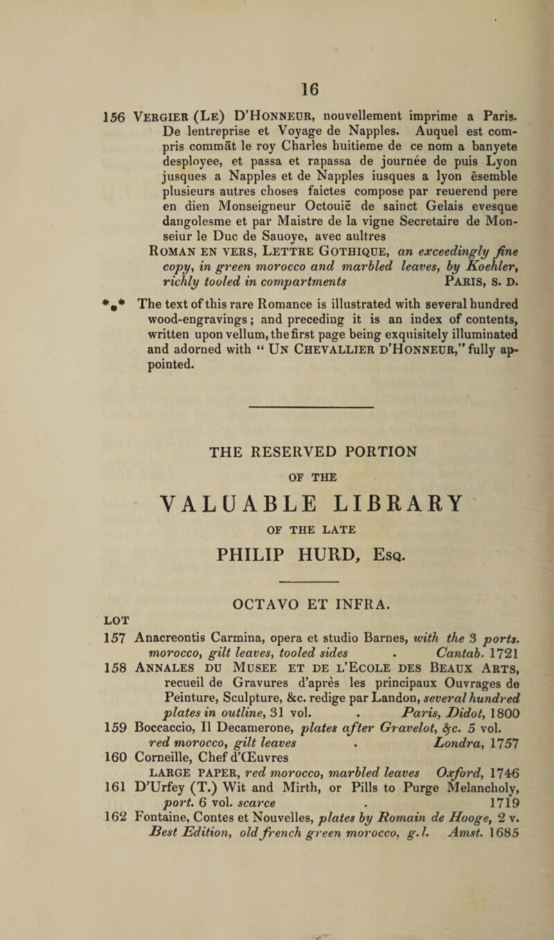 156 VERGIER (Le) D’Honheur, nouvellement imprime a Paris. De lentreprise et Voyage de Nappies. Auquel est com- pris comm at le roy Charles huitieme de ce nora a banyete desployee, et passa et rapassa de journee de puis Lyon jusques a Nappies et de Nappies iusques a lyon esemble plusieurs autres choses faictes compose par reuerend pere en dien Monseigneur Octouie de sainct Gelais evesque dangolesme et par Maistre de la vigne Secretaire de Mon- seiur le Due de Sauoye, avec aultres ROMAN EN VERS, Lettre Gothique, an exceedingly fine copy, in green morocco and marbled leaves, by Koehler, richly tooled in compartments PARIS, S. D. The text of this rare Romance is illustrated with several hundred wood-engravings; and preceding it is an index of contents, written upon vellum, the first page being exquisitely illuminated and adorned with “ Un Chevalljer d’Honnf.UR,” fully ap¬ pointed. THE RESERVED PORTION OF THE VALUABLE LIBRARY OF THE LATE PHILIP HURD, Esq. OCTAVO ET INFRA. LOT 157 Anacreontis Carmina, opera et studio Barnes, with the 3 ports. moroccoy gilt leaves, tooled sides . Cantab. 1721 158 Annales du Musee et de l’Ecole des Beaux Arts, recueil de Gravures d’apres les principaux Ouvrages de Peinture, Sculpture, &amp;c. redige par Landon, several hundred plates in outline, 31 vol. . Paris, Didot, 1800 159 Boccaccio, II Decamerone, plates after Gravelot, fyc. 5 vol. red morocco, gilt leaves . Londra, 1757 160 Corneille, Chef d’CEuvres LARGE PAPER, red morocco, marbled leaves Oxford, 1746 161 D’Urfey (T.) Wit and Mirth, or Pills to Purge Melancholy, port. 6 vol. scarce . 1719 162 Fontaine, Contes et Nouvelles, plates by Romain de Hooget 2 v. Best Edition, old french green morocco, g. I. Amst. 1685