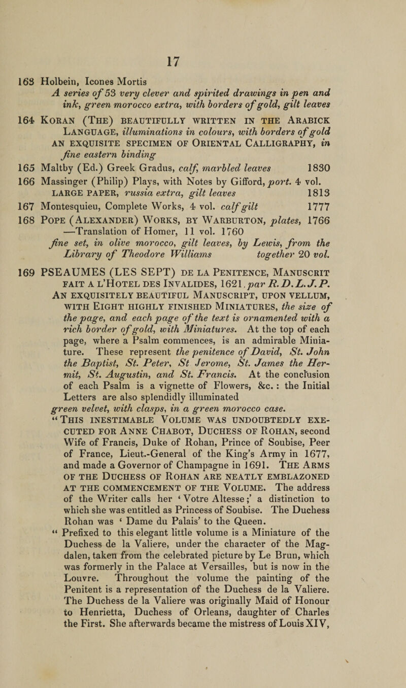 163 Holbein, leones Mortis A series of 53 very clever and spirited drawings in pen and inky green morocco extra, with borders of gold, gilt leaves 164 Koran (The) beautifully written in the Arabick LANGUAGE, illuminations in colours, with borders of gold AN EXQUISITE SPECIMEN OF ORIENTAL CALLIGRAPHY, in fine eastern binding 165 Maltby (Ed.) Greek Gradus, calf marbled leaves 1830 166 Massinger (Philip) Plays, with Notes by Gifford, port. 4 vol. LARGE PAPER, russia extra, gilt leaves 1813 167 Montesquieu, Complete Works, 4 vol. calf gilt 1777 168 Pope (Alexander) Works, by Warburton, plates, 1766 —Translation of Homer, 11 vol. 1760 fine set, in olive morocco, gilt leaves, by Lewis, from the Library of Theodore Williams together 20 vol. 169 PSEAUMES (LES SEPT) de la Penitence, Manuscrit fait A l’Hotel des Invalides, 1621 par R.D.L.J.P. An exquisitely beautiful Manuscript, upon vellum, with Eight highly finished Miniatures, the size the page, and each page oj the text is ornamented with a rich border of gold, with Miniatures. At the top of each page, where a Psalm commences, is an admirable Minia¬ ture. These represent the penitence of David, St. John the Baptist, St. Peter, St Jerome, St. James the Her¬ mit, St. Augustin, and St. Francis. At the conclusion of each Psalm is a vignette of Flowers, &amp;c.: the Initial Letters are also splendidly illuminated green velvet, with clasps, in a green morocco case. “This inestimable Volume was undoubtedly exe¬ cuted for Anne Chabot, Duchess of Rohan, second Wife of Francis, Duke of Rohan, Prince of Soubise, Peer of France, Lieut.-General of the King’s Army in 1677, and made a Governor of Champagne in 1691. The Arms of the Duchess of Rohan are neatly emblazoned at the commencement of the Volume. The address of the Writer calls her ‘ Votre Altessea distinction to which she was entitled as Princess of Soubise. The Duchess Rohan was ‘ Dame du Palais’ to the Queen. “ Prefixed to this elegant little volume is a Miniature of the Duchess de la Valiere, under the character of the Mag¬ dalen, taken from the celebrated picture by Le Brun, which was formerly in the Palace at Versailles, but is now in the Louvre. Throughout the volume the painting of the Penitent is a representation of the Duchess de la Valiere. The Duchess de la Valiere was originally Maid of Honour to Henrietta, Duchess of Orleans, daughter of Charles the First. She afterwards became the mistress of Louis XIV, » V