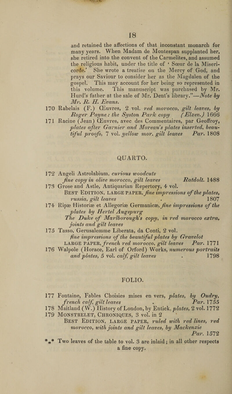 and retained the affections of that inconstant monarch for many years. When Madam de Montespan supplanted her, she retired into the convent of the Carmelites, and assumed the religious habit, under the title of ‘ Soeur de la Miseri- corde.’ She wrote a treatise on the Mercy of God, and prays our Saviour to consider her as the Magdalen of the gospel. This may account for her being so represented in this volume. This manuscript was purchased by Mr. Hurd’s father at the sale of Mr. Dent’s library.”—Note by Mr. R. H. Evans. 170 Rabelais (F.) CEuvres, 2 vol. red morocco, gilt leaves, by Roger Payne: the Syston Park copy (Elzev.) 1666 171 Racine (Jean) CEuvres, avec des Coramentaires, par Geoffroy, plates after Gamier and Moreau’s plates inserted, beau¬ tiful proofs, 7 vol. yellou? mor. gilt leaves Par. 1808 QUARTO. 172 Angeli Astrolabium, curious woodcuts fine copy in olive morocco, gilt leaves Ratdolt. 1488 173 Grose and Astle, Antiquarian Repertory, 4 vol. Best Edition, large paper , fine impressions of the plates, russici, gilt leaves . 1807 174 Ripse Historic et Allegorise Germanicse, fine impressions of the plates by Hey'tel Augspurg The Duke of Marlborough’s copy, in red morocco extra, joints and gilt leaves 175 Tasso, Gerusalemme Liberata, da Conti, 2 vol. fine impressions of the beautiful plates by Gravelot LARGE PAPER, french red morocco, gilt leaves Par. 1771 176 Walpole (Horace, Earl of Orford) Works, numerous portraits and plates, 5 vol. calf, gilt leaves . 1798 FOLIO. 177 Fontaine, Fables Choisies mises en vers, plates, by Oudry, french calf gilt leaves . Par.\755 178 Maitland (W.) History of London, by Entick, plates, 2 vol. 1772 179 Monstrelet, Chroniques, 3 vol. in 2 Best Edition, large paper, ruled with red lines, red morocco, with joints and gilt leaves, by Mackenzie Par. 1572 *** Two leaves of the table to vol. 3 are inlaid; in all other respects a fine copy.