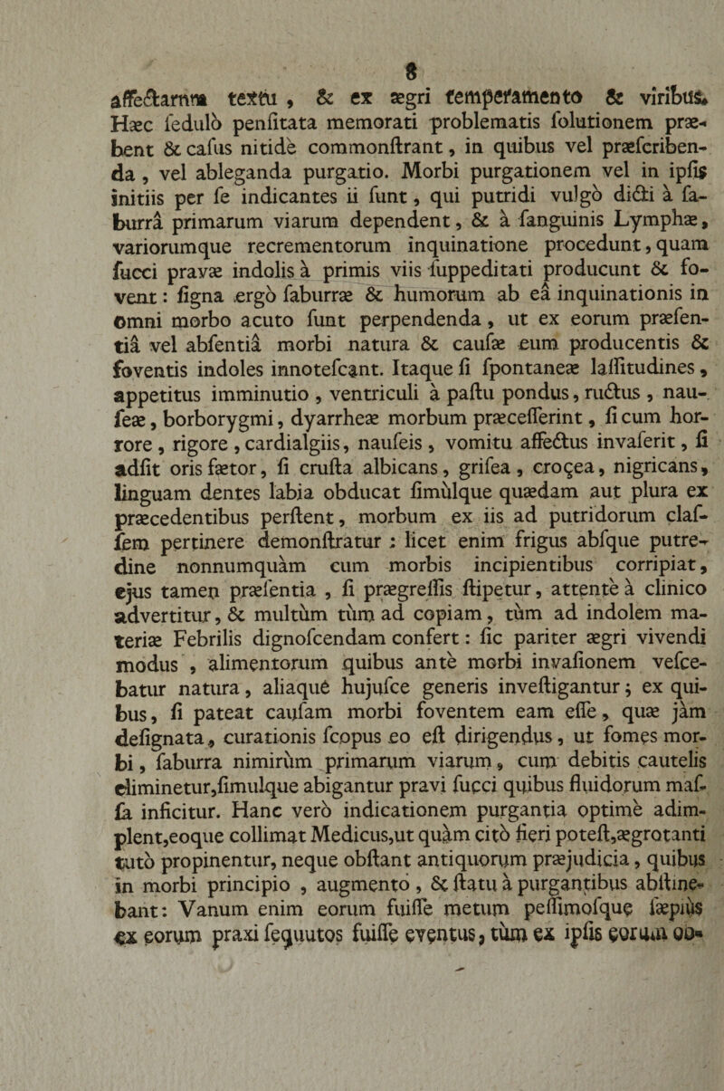 * affe&amp;arnra textu , &amp; ex segri temperamento &amp; viribus Hsec fedulo penfitata memorati problematis folutionem prae¬ bent 6t cafus nitide commonftrant, in quibus vel praefcriben- da , vel ableganda purgatio. Morbi purgationem vel in ipfis initiis per fe indicantes ii funt, qui putridi vulgo difibi a fa- burra primarum viarum dependent, &amp; a fanguinis Lymphae, variorumque recrementorum inquinatione procedunt, quam fucci pravae indolis a primis viis fuppeditati producunt &amp;. fo¬ vent : figna .ergo faburrae &amp; humorum ab ea inquinationis ia Omni morbo acuto funt perpendenda, ut ex eorum praefen- tia vel abfentia morbi natura St caufae eum producentis St foventis indoles innotefcant. Itaque fi fpontaneae lafiitudines , appetitus imminutio , ventriculi a pallu pondus, rudius , nau- feae, borborygmi, dyarrheae morbum praeceflerint, fi cum hor¬ rore , rigore , cardialgiis, naufeis , vomitu affedtus invaferit, fi adfit oris faetor, fi crufta albicans, grifea, crocea, nigricans, linguam dentes labia obducat fimulque quaedam aut plura ex praecedentibus perflent, morbum ex iis ad putridorum claf- fem pertinere demonllratur ; licet enim frigus abfque putre-^ dine nonnumquam cum morbis incipientibus corripiat, ejus tamen praelentia , fi praegrelfis ftipetur, attente a clinico advertitur, St multum tum ad copiam, tum ad indolem ma¬ teriae Febrilis dignofcendam confert: fic pariter aegri vivendi modus , alimentorum quibus ante morbi invafionem vefce- batur natura, aliaque hujufce generis invelligantur; ex qui¬ bus, fi pateat caufam morbi foventem eam efle, quae jam defignata* curationis fcopus eo eft dirigendus, ut fomes mor¬ bi , faburra nimirum primarum viarum, cum debitis cautelis eliminetur,fimulque abigantur pravi fucci quibus fluidorum maf» &amp; inficitur. Hanc vero indicationem purgantia optime adim¬ plent,eoque collimat Medicus,ut quam cito fieri potell,aegrotanti tuto propinentur, neque obllant antiquorum praejudicia, quibus in morbi principio , augmento, St flatu a purgantibus abiline^ bant: Vanum enim eorum fuifle metum peiumofque laepius eorum praxi fequutos fuiffe eventus, tum ex ipfis eotum 00«