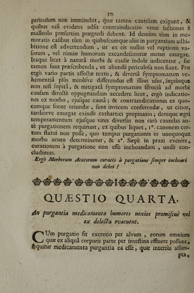 ro periculum non imminebit, quse tamen cautelam exigunt, &amp; quibus nifi evidens adfit contraindicatio vense fe&amp;iones &amp; malleolo praefertim praegredi debent. Id demum tum in me¬ moratis cafibus tum in quibufcumque aliis in purgantium adhi¬ bitione eft advertendum , ut ex eis nullus vel ruptionis va- forum , vel nimiae humorum excandefcentise metus exurgat. Itaque licet k natura morbi Sc caufae indole indicentur 5 fic tamen funt praeicribenda , ut aliunde periculofa non fiant. Pro ergo vario partis affedbe textu, &amp; diversa fymptomatum ve¬ hementia plus minulve differendus eft illius ufus, fsepiiisquc non nifi fopita, &amp; mitigata fymptomatum ferocia ad morbi caufam dire£te oppugnandam accedere licet, ergo indicatio¬ nes ex morbo , ejufque causa; &amp; contraindicationes ex quo¬ cumque fonte oriunctae , funt invicem conferendae, ut citiora tardiorve exurgat exinde cathartici propinatio; denique aegri, temperamentum ejufque vires diverfas non raro cautelas an¬ te purgationem requirunt, ex quibus liquet, i°. canonemcer¬ tum ftatui non poffe, quo tempus purgationis in unoquoque, morbo acuto determinetur, 5t 20. Saepe in praxi evenire* curationem a purgatione non effe inchoandam , unde con¬ cludimus. Ergo Morborum Acutorum curatio a purgatione femper inchoari non debet i QUESTIO Q.UARTA- 4 i - , '  ' ’ ■ - *■. * / ^  ' 1 ' 4&amp;n purgantia medicamenta humores noxios promifcue vel ex deleftu evacuent. ‘ • f * 1 I... •. CUm purgatio fit excretio per alvum , eorum omnium qua: ex aliqua corporis parte per inteftina effluere poliunt* fequitur medicamenta purgantia ea efie, qua: interius afium- pta9