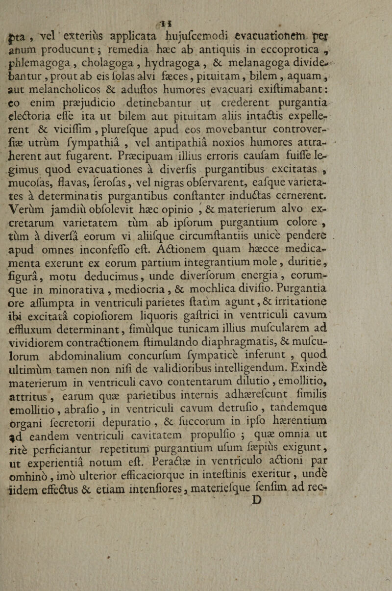 , vel exterius applicata huiufcemodi evacuationetn per anum producunt; remedia haec ab antiquis in eccoprotica T phlemagoga , cholagoga , hydragoga , &amp;. melanagoga divide* bantur , prout ab eis iolas alvi feces, pituitam, bilem, aquam, aut melancholicos Sc aduftos humores evacuari exiftimabant: co enim praejudicio detinebantur ut crederent purgantia ele&amp;oria elle ita ut bilem aut pituitam aliis intaftis expelle¬ rent Sc viciffim , plurefque apud eos movebantur controver- fiae utrum fympathia , vel antipathia noxios humores attra¬ herent aut fugarent. Praecipuam illius erroris caulam fuifle le* gimus quod evacuationes a diverfis purgantibus excitatas , mucolas, flavas, ierofas, vel nigras obfervarent, eafque varieta¬ tes a determinatis purgantibus conftanter induftas cernerent. Verum jamdiu obfolevit haec opinio , Sc materierum alvo ex¬ cretarum varietatem tum ab ipforum purgantium colore , tiim a diverfa eorum vi aliifque circumftantiis unice pendere apud omnes inconfeffo eft. Adtionem quam haecce medica¬ menta exerunt ex eorum partium integrantium mole, duritie, figura, motu deducimus, unde diverlorum energia, eorum- que in minorativa , mediocria, Sc mochlica divifio. Purgantia ore afiumpta in ventriculi parietes ftatim agunt, Sc irritatione ibi excitata copiofiorem liquoris gaftrici in ventriculi cavum effluxum determinant, fimiilque tunicam illius mufcularem ad vividiorem contraftionem ftimulando diaphragmatis, &amp;mufcu* lorum abdominalium concurfum fympatice inferunt , quod ultimum tamen non nifi de validioribus intelligendum. Exindb materierum in ventriculi cavo contentarum dilutio, emolli tio, attritus, earum quae parietibus internis adhaereicunt iimilis emollitio , abrafio , in ventriculi cavum detrufio , tandemque organi iecretorii depuratio , Sc fuccorum in ipfo h^rentium ^d eandem ventriculi cavitatem propulfio ; quae omnia ut rite perficiantur repetitum purgantium ufum fepiiis exigunt, ut experientia notum eft. Peradfe in ventriculo aftioni par omnino , imo ulterior efficaciorque in inteftinis exeritur, undh iidem effeftus Sc etiam intenfiores: materielque fenfim ad rec- D