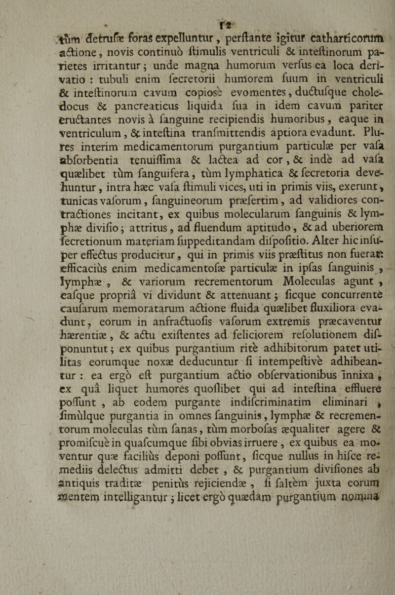 r« ;tiim detrufe foras expelluntur, perflante igitur catharticorom aftione, novis continuo Hirnulis ventriculi &amp;. inteftinorum pa¬ rietes irritantur; unde magna humorum verfus ea loca deri¬ vatio : tubuli enim fecretorii humorem fuum in ventriculi &amp; inteftinorum cavum copiose evomentes, dudtulque chole- docus &amp; pancreaticus liquida lua in idem cavum pariter eruftantes novis a languine recipiendis humoribus, eaque in ventriculum, &amp; inteftina tranfmittendis aptiora evadunt. Plu- res interim medicamentorum purgantium particulae per vafa abforbentia tenuiffima 6c laftea ad cor, Sc inde ad vafa quaelibet thm fanguifera, tum lymphatica &amp; fecretoria deve¬ huntur , intra haec vafa ftimuli vices, uti in primis viis, exerunt * tunicas valorum, fanguineorum praefertim, ad validiores con- traftiones incitant, ex quibus molecularum fanguinis 6e lym¬ phae divifio; attritus , ad fluendum aptitudo, &amp;ad uberiorem fecretionum materiam fuppeditandam dilpofitio. Alter hicinfu- per effeftus producitur , qui in primis viis praeftitus non fueratt efficacius enim medicamen tofe particulae in ipfas fanguinis , lymphae , &amp; variorum recrementorum Moleculas agunt , eafque propria vi dividunt &amp; attenuant; ficque concurrente caularum memoratarum adtione fluida quaelibet fluxiliora eva¬ dunt, eorum in anfraftuofis vaforum extremis praecaventur haerendae, &amp;c aftu exiftentes ad feliciorem refolutionem dif- ponuntut; ex quibus purgantium rite adhibitorum patet uti¬ litas eorumque noxae deducuntur fi intempeftive adhibean¬ tur : ea ergo eft purgantium addo obfervationibus innixa , ex qua liquet humores quoflibet qui ad inteftina effluere poffiint , ab eodem purgante indifcriminatim eliminari , fimulque purgantia in omnes fanguinis, lymphae &amp; recremen¬ torum moleculas tum fanas, tum morbofas aequaliter agere &amp; promifcue in quafcumque fibi obvias irruere , ex quibus ea mo* veiitur quae facilius deponi poffimt, ficque nullus in hifce re- mediis deledtus admitti debet , Sc purgantium divifiones ab antiquis traditae penitus rejiciendae , II faltem juxta eorum mentem intelligantur j licet ergo quaedam purgantium nomini