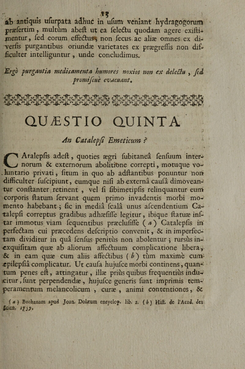 - •.) ib antiquis ufurpata adhuc in ufum veniant hydragogorum praefertim, multum abefl: ut ea feledtu quodam agere exifti- xnentur, fed eorum effedtus*, non fecus ac aliae omnes ex di- aeriis purgantibus oriunda varietates ex praegreffis non dif¬ ficulter intelliguntur , unde concludimus. Ergo purgantia meditamenta humores noxios non ex dele [in , fid promifcue evacuant* QUESTIO QUINTA An Catalepfi Emeticum ? CAtalepfis adeft , quoties aegri fubitanea fenfuum inter¬ norum &amp; externorum abolitione correpti, motuque vo- ,kmtario privati, fitum in quo ab aditantibus ponuntur non difficulter fufcipiunt, eumque nili ab externa caufa dimovean¬ tur conllanter retinent , vel li libimetiplis relinquantur eum corporis llatum fervant quem primo invadentis morbi mo¬ mento habebant; lic in media fcala unus afcendentium Ca- talepli correptus gradibus adhaefifle legitur, ibique Itatuse inf- tar immotus viam fequentibus prsecluliffe ( a) Cataleplis iri perfedtam cui praecedens defcriptio convenit, &amp; in imperfec¬ tam dividitur in qua fenfus penitus non abolentur; rursus in- «xquilitam quae ab aliorum affedtuum complicatione libera, &amp; in eam quae cum aliis affedtibus ( £) tum maxime cum* xpileplia complicatur. Ut caufa hujufce morbi continens, quan~- tum penes eft, attingatur , illae prius quibus frequentius indu-* citur, funt perpendendae, hujufce generis funt imprimis tem¬ peramentum melancolicum , curae , animi contentiones, 8c ■ i 7. ^ * ia) Bachanam apud Joan. Dolium encyclop. lib. i, (b) Hift. dc TAcatt des §cisa, iis?*