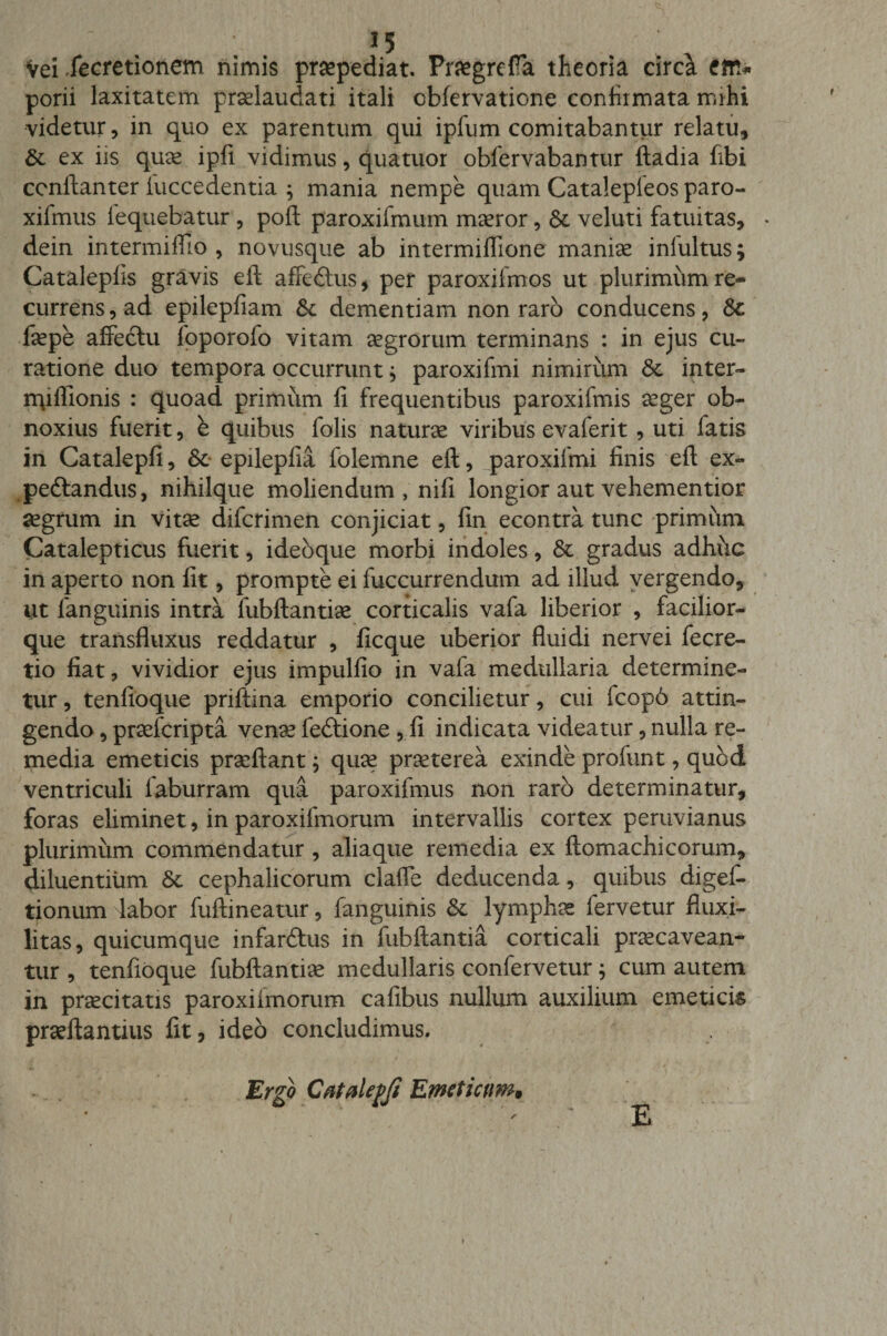 Vei Xecretionem nimis praepediat. Praegrelfa theoria circa porii laxitatem praelaudati itali cblervatione confirmata mihi videtur, in quo ex parentum qui ipfum comitabantur relatu, &amp; ex iis quae ipfi vidimus, qua tuor obfervabantur ftadia fibi ccnftanter iuccedentia ; mania nempe quam Catalepieos paro- xifmus fequebatur, poft paroxifmum maeror, &amp; veluti fatuitas, dein intermifllo , novusque ab intermiflione maniae inlultus; Catalepfis gravis eft affedhis, per paroxifmos ut plurimum re¬ currens , ad epilepfiam &amp; dementiam non raro conducens, faepe affectu foporofo vitam aegrorum terminans : in ejus cu¬ ratione duo tempora occurrunt; paroxifmi nimirum &lt;3e inter- rqiffionis : quoad primum fi frequentibus paroxifmis aeger ob¬ noxius fuerit, b quibus folis naturae viribus evaferit, uti fatis in Catalepfi, &amp;• epilepfia folemne eft, jparoxifmi finis eft ex- pedtandus, nihilque moliendum, nifi longior aut vehementior aegrum in vitae difcrimen conjiciat, fin econtra tunc primum Catalepticus fuerit, ideoque morbi indoles, &amp; gradus adhuc in aperto non fit, prompte ei fuccurrendum ad illud vergendo, ut fanguinis intra fubftantiae corticalis vafa liberior , facilior- que transfluxus reddatur , ficque uberior fluidi nervei fecre- tio fiat, vividior ejus impulfio in vafa medullaria determine¬ tur , tenfioque priftina emporio concilietur, cui fcop6 attin¬ gendo , praefcripta venae fedtione, fi indicata videatur, nulla re¬ media emeticis praeftant; quae praeterea exinde profunt, quod ventriculi iaburram qua paroxifmus non raro determinatur, foras eliminet, in paroxifmorum intervallis cortex peruvianus plurimum commendatur , aliaque remedia ex ftomachicorum, diluentium &amp; cephalicorum claffe deducenda, quibus digef- tionum labor fuftineatur, fanguinis &amp;: lymphas fervetur fluxi- litas, quicumque infarftus in fubftantia corticali praecavean¬ tur , tenfioque fubftantiae medullaris confervetur; cum autem in praecitatis paroxiimorum cafibus nullum auxilium emeticis prseftantius fit, ideo concludimus. Ergo Cdtalepfi Emeticum, E