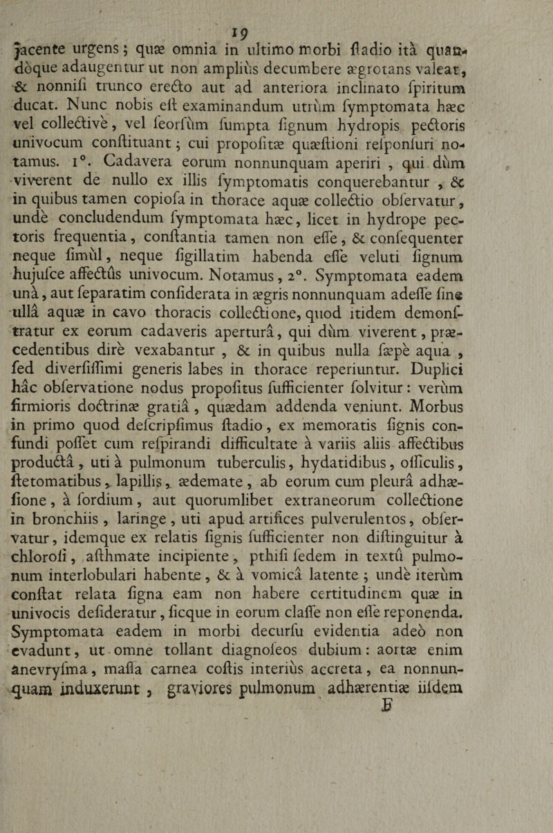 jacente urgens; quae omnia in ultimo morbi fladio ita quan¬ doque adaugentur ut non amplius decumbere aegrotans valeat, &amp; nonnili trunco erefto aut ad anteriora inclinato fpiritum ducat. Nunc nobis elt examinandum utrum Symptomata haec vel colledlive, vel leorlum fumpta lignum hydropis peftoris univocum conftituant; cui propolitae quaeftioni reiponluri no¬ tamus. i°. Cadavera eorum nonnunquam aperiri , qui dum •viverent de nullo ex illis Symptomatis conquerebantur , Sc in quibus tamen copioSa in thorace aquae colledtio obServatur, unde concludendum fymptomata h^c, licet in hydrope pec¬ toris frequentia, conflantia tamen non effe, &amp; confequenter neque fimiil, neque figillatim habenda effe veluti lignum hujulce affedlus univocum. Notamus, 20. Symptomata eadem una, aut feparatim conliderata in aegris nonnunquam adeffe line ulla aquae in cavo thoracis colle&amp;ione, quod itidem demons¬ tratur ex eorum cadaveris apertura, qui diirm viverent, prae¬ cedentibus dire vexabantur ? St in quibus nulla Saepe aqua , fed diverliffimi generis labes in thorace reperiuntur. Duplici hac obfervatione nodus propofitus Sufficienter folvitur: verum firmioris dodlrinae gratia, quaedam addenda veniunt. Morbus in primo quod defcripfimus ftadio, ex memoratis lignis con¬ fundi poffet cum relpirandi difficultate a variis aliis affeftibus produdfa , uti a pulmonum tuberculis, hydatidibus, officulis, ftetomatibus * lapillis,. aedemate , ab eorum cum pleura adhae- fione, a fordium, aut quorumlibet extraneorum colledtione in bronchiis , laringe , uti apud artifices pulverulentos, obler¬ vatur, idemque ex relatis lignis lufficienter non diftinguitur a chloroli, afthmate incipiente, pthili ledem in textu pulmo¬ num interlobulari habente, St a vomica latente ; unde iterum conflat relata ligna eam non habere certitudinem quae in univocis defideratur, licque in eorum claffe non efle reponenda. Symptomata eadem in morbi decurSu evidentia adeo non evadunt, ut omne tollant diagnoleos dubium: aortae enim anevryfma, mafia carnea collis interius accreta, ea nonnun¬ quam induxerunt 3 graviores pulmonum adhaerentia iildem