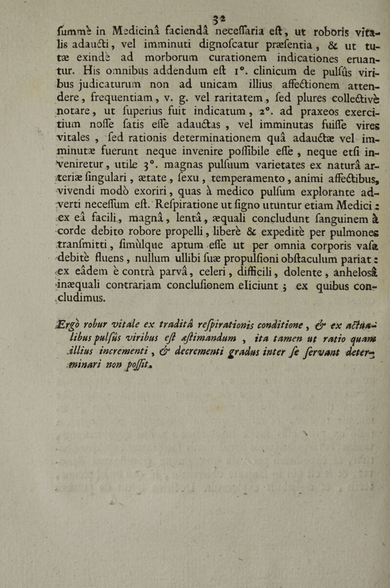 A 3* fumms in Medicini faciendi neceffaria eft, ut roboris vita¬ lis adaudti, vel imminuti dignofcatur praefentia, &amp;. ut tu¬ tae exinde ad morborum curationem indicationes eruan¬ tur. His omnibus addendum eft i°. clinicum de pulfus viri¬ bus judicaturum non ad unicam illius affectionem atten¬ dere, frequentiam, v. g. vel raritatem, fed plures colleCtive notare, ut luperius fuit indicatum, 20. ad praxeos exerci¬ tium nolfe fatis eife adauCtas , vel imminutas fuiffe vires vitales , fed rationis determinationem qua adauCtae vel im¬ minutae fuerunt neque invenire poflibile effe , neque etfi in¬ veniretur, utile 30. magnas pulfuum varietates ex natura ar¬ teriae fingulari, aetate , fexu , temperamento, animi affeftibus, vivendi modo exoriri, quas a medico pulfum explorante ad¬ verti neceffum eft. Refpiratione ut figno utuntur etiam Medici: ex ea facili, magna, lenta, aequali concludunt fanguinem k corde debito robore propelli, libere &amp; expedite per pulmones tranfmitti, fimulque aptum effe ut per omnia corporis vafa debite fluens, nullum ullibi fuae propulfioni obftaculum pariat: ex eadem e contra parva, celeri, difficili, dolente , anhelosi inaequali contrariam conclufionem eliciunt ; ex quibus con¬ cludimus. / • ,, t ^ * 'JErgo robur vitale ex tradita» refpirationis conditione, &amp; ex attiia- libus pulfus viribus ejl aflimandum , ita tamen ut ratio cjuam Aliius incrementi , &amp; decrementi gradus inter fe fervant defer5 minari non pojjit.*