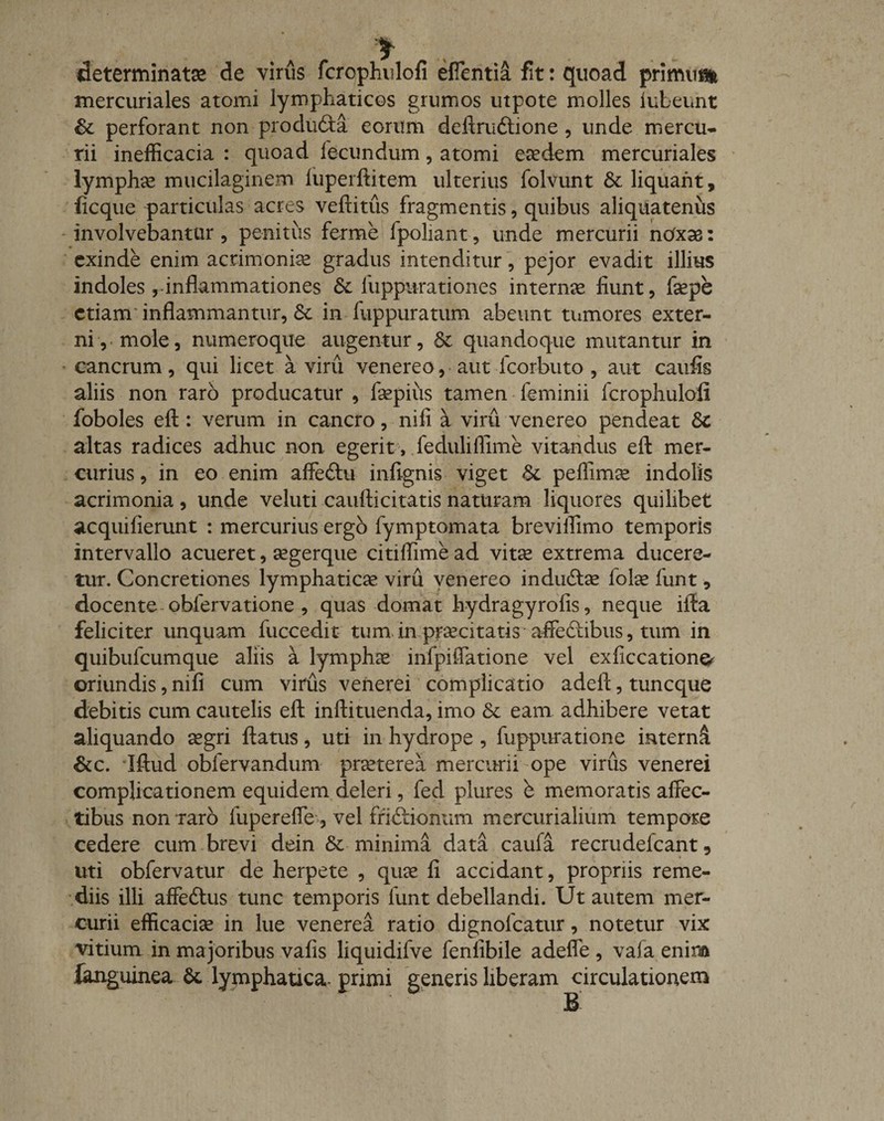 * determinata de viriis fcrophulofi efflentia fit: quoad primum mercuriales atomi lymphaticos grumos utpote molles iubeunt &amp; perforant non pro cluda eorum deftrudione , unde mercu¬ rii inefficacia : quoad fecundum, atomi eaedem mercuriales lymphae mucilaginem fiiperftitem ulterius folvunt &amp; liquant, ficque particulas acres veftitus fragmentis, quibus aliquatenus involvebantur, penitus ferme fpoliant, unde mercurii noxas: exinde enim acrimoniae gradus intenditur, pejor evadit illius indoles,-inflammationes &amp; fuppurationes internae fiunt, fepe etiam inflammantur, 3c in fuppuratum abeunt tumores exter¬ ni, mole, numeroque augentur, &amp; quandoque mutantur in cancrum, qui licet a viru venereo, aut fcorbuto , aut caufis aliis non raro producatur , faepius tamen feminii fcrophulofi foboles eft : verum in cancro, ni fi a viru venereo pendeat &amp;c altas radices adhuc non. egerit, feduliflime vitandus eft mer¬ curius , in eo enim affedu infignis viget &amp;, peffimae indolis acrimonia , unde veluti caufticitatis naturam liquores quilibet acquifierunt : mercurius ergo fymptomata breviffimo temporis intervallo acueret, aegerque citiffime ad vitee extrema ducere¬ tur. Concretiones lymphaticas viru venereo indudae folae funt, docente obfervatione , quas domat hydragyrofis, neque ifta feliciter unquam fuccedit tum in praecitatis affedibus, tum in quibufeumque aliis a lymphas infpiffatione vel exficcatione^ oriundis, nifi cum virus venerei complicatio adeft, tuneque debitis cum cautelis eft inftituenda, imo &amp; eam adhibere vetat aliquando aegri ftatus, uti in hydrope , fuppuratione interni &amp;c. Iftud obfervandum praeterea mercurii ope virus venerei complicationem equidem deleri, fed plures b memoratis affec¬ tibus non Taro fupereffe, vel ffidionum mercurialium tempore cedere cum brevi dein &amp; minima data caufa recrudefcant 9 uti obfervatur de herpete , quae fi accidant, propriis reme¬ diis illi affedus tunc temporis funt debellandi. Ut autem mer¬ curii efficaciae in lue venerei ratio dignofeatur, notetur vix vitium in ma joribus vafis liquidifve fenlibile adeffe , vaia enim languinea St lymphatica- primi generis liberam circulationem B