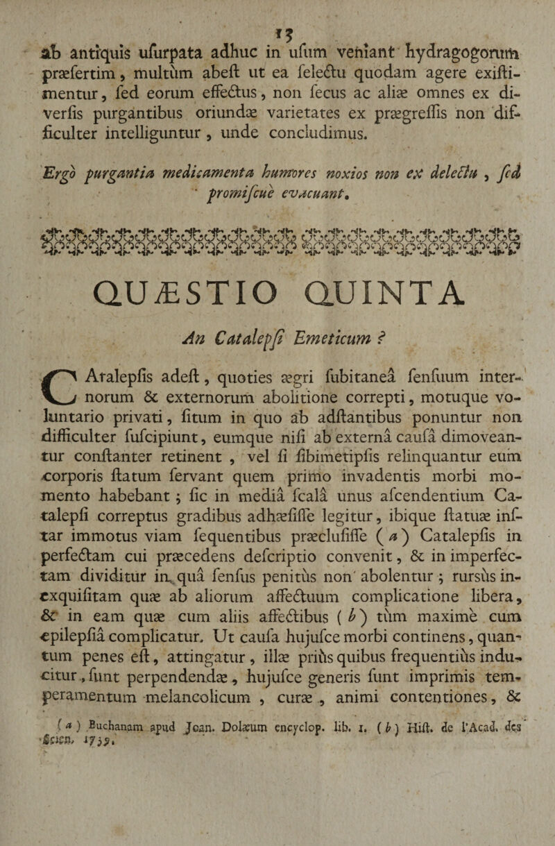 praefertim, multum abeft ut ea lele&amp;u quodam agere exifti- mentur, fed eorum effeCtus, non fecus ac aliae omnes ex di» verfis purgantibus oriundae varietates ex pr^greffis non dif¬ ficulter intelliguntur , unde concludimus. Ergo purgantia meditamenta humores noxios non ex deletht , fcd ' promifcue evacuant. $9PQpqpQp^qpqp % QUESTIO QUINTA An Catalepf Emeticum ? CAtalepfis adeft, quoties aegri fubitanea fenfuum inter¬ norum 6t externorum abolitione correpti, motuque vo¬ luntario privati, fitum in quo ab adftantibus ponuntur non difficulter fufcipiunt, eumque nifi ab externa caufa dimovean¬ tur conftanter retinent , vel fi fibimetiplis relinquantur eum corporis ftatum fervant quem primo invadentis morbi mo¬ mento habebant; fic in media fcala unus afcendentium Ca- talepfi correptus gradibus adhaefiffe legitur, ibique ftatuae inf- tar immotus viam fequentibus praeclufiffe ( a) Catalepfis in perfedlam cui praecedens defcriptio convenit, &amp; in imperfec¬ tam dividitur in, qua fenfus penitus non'abolentur ; rursus in- exquifitam quae ab aliorum affeCtuum complicatione libera, &amp; in eam quae cum aliis affectibus ( £) tum maxime cum cpilepfia complicatur. Ut caufa hujufce morbi continens, quan¬ tum penes eft, attingatur , illae pritls quibus frequentius indu¬ citur, funt perpendendae, hujufce generis funt imprimis tem¬ peramentum melancolicum , curae , animi contentiones, 8c • ,. r . , , ^ - • - f a) Buchanam apud Jcan. Dolium encvclop. lib. x. ( b) Hift. de l’Aca d, des