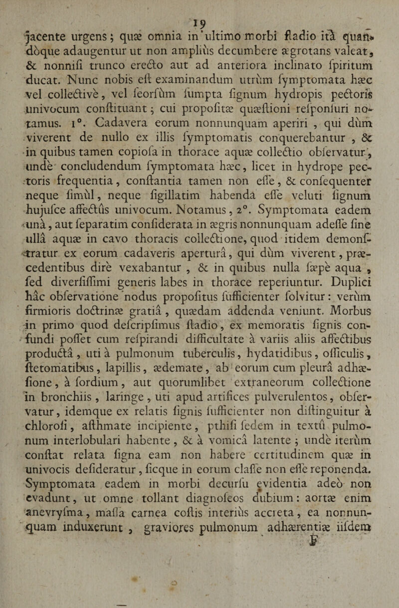 I? . . , jacente urgens; quae omnia in’ultimo morbi fladio it£ quan* doque adaugentur ut non amplius decumbere aegrotans valeat3 &amp; nonnili trunco eredo aut ad anteriora inclinato fpiritum ducat. Nunc nobis efl examinandum utrum lymptomata haec vel colledive, vel feorfhm liimpta fignum hydropis pedoris univocum conflituant; cui propofitae quaeftioni relponiuri no* tamus. i°. Cadavera eorum nonnunquam aperiri , qui dum viverent de nullo ex illis lymptomatis conquerebantur , Sc •in quibus tamen copiola in thorace aquee colledio obiervatur, unde concludendum lymptomata haec, licet in hydrope pec^ .toris frequentia, conflantia tamen non efle, &amp; confequenter neque limiil, neque figillatim habenda efle veluti lignum hujufce affedus univocum. Notamus, 20. Symptomata eadem &gt;una, aut feparatim confiderata in aegris nonnunquam adefle line ulla aquae in cavo thoracis colledione, quod itidem demonf- ctratur ex eorum cadaveris apertura, qui dum viverent, prae¬ cedentibus dire vexabantur , &lt;3e in quibus nulla laepe aqua 3 fed diverliflimi generis labes in thorace reperiuntur. Duplici hac obfervatione 'nodus propolitus fufficienter folvitur : verum firmioris dodrinae gratia , quaedam addenda veniunt. Morbus in primo quod defcripfimus fladio, ex memoratis fignis con¬ fundi poflet cum relpirandi difficultate a variis aliis affedibus produda , uti a pulmonum tuberculis, hydatidibus, olflculis, ftetomatibus, lapillis, aedemate , ab eorum cum pleura adhae- fione, afordium, aut quorumlibet extraneorum colledione in bronchiis, laringe , uti apud artifices pulverulentos, obfer- vatur, idemque ex relatis lignis fufficienter non diftinguitur a chloroli, afthmate incipiente, pthifi ledem in textu pulmo¬ num interlobulari habente, &amp; a vomica latente ; unde iterum conflat relata ligna eam non habere certitudinem quae in univocis defideratur, ficque in eorum clafie non efle reponenda. Symptomata eadem in morbi decurfu evidentia adeo non evadunt, ut omne tollant diagnoleos dubium: aortae enim anevryfma, mafla carnea coftis interius accreta, ea nonnun¬ quam induxerunt 3 graviores pulmonum adhaerentiae iildem