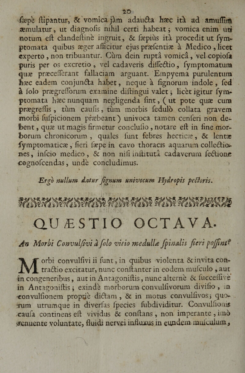 fepb ftipantur, &amp; vomica jam adau&amp;a haec itk ad amufliiti aemulatur, ut diagnofis nihil certi habeat; vomica enim uti notum eft clandeftine ingruit, &amp; faepius ita procedit ut fym- ptomata quibus seger afficitur ejus prsefentiae a Medico, licet experto , non tribuantur. Cum dein rupta vomica, vel copiofa puris per os excretio , vel cadaveris dilfedio, fymptomatum quas pr^celTerant fallaciam arguant. Empyema purulentum hxc eadem conjunfta habet, neque a lignorum indole , fed . a lolo praegreflbrum examine diftingui valet j licet igitur fym* ptomata hxc nunquam negligenda fint, ( ut pote quse cum praegreffis , tum caufis, tum morbis fedulo collata gravem morbi fulpicionem praebeant) univoca tamen cenferi non de¬ bent , quas ut magis firmetur concluiio , notare eft in fine mor¬ borum chronicorum , quales fiunt febres hectioe, 6t lentae fymptomaticae , fieri laepe in cavo thoracis aquarum colledio^ nes, infeio medico, &amp; non nili iniiituta cadaverum fedione cognofcendas, unde concludimus. Ergo mllum datur fignum univocum Hydropis pe floris. QU/ESTIO OCTAVA. An Morbi Convulfivi dfolo vitio medulU/pinalis fieri pojfint? Morbi convulfivi ii funt, in quibus violenta 8c invita con¬ tradic excitatur, nunc conftanter in eodem mufculo , aut in congeneribus, aut in Antagoniftis, nunc alterne &amp; fucceffive in Antagoniftis j exinde morborum convulfivorum divifio , in 'Convulfionem proptie didam , &amp; in motus conVulfivos * quo- arum utrumque in diverlas lpecies fubdividitur. Convulfionis caufa continens eft vividus 5t conftans , non imperante , imo #eauente voluntate, fluidi nervei influxus in eundem muiculum , '