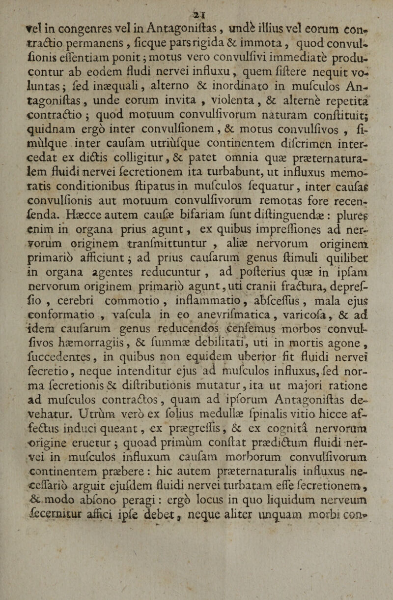 rei in congenres vel in Antagoniftas, undh illius vel eorum con- «radio permanens , licque pars rigida &amp; immota, quod convul- lionis effentiam ponit; motus vero convullivi immediate produ- contur ab eodem Audi nervei influxu, quem fiftere nequit vo¬ luntas ; fed inaequali, alterno 6c inordinato in mufculos An¬ tagoniftas, unde eorum invita , violenta, &amp; alterne repetita contradio ; quod motuum convuliivorum naturam conftituit; quidnam ergo inter convulfionem, &amp; motus convulfivos , fi- mulque inter caufam utriiifque continentem difcrimen inter¬ cedat ex didis colligitur, &amp; patet omnia quae praeternatura- lem fluidi nervei fecretionem ita turbabunt, ut influxus memo¬ ratis conditionibus ftipatus in mufculos fequatur, inter caufag convulfionis aut motuum convulfivorum remotas fore recen- fenda. Haecce autem caufae bifariam funt diftinguendae : plures enim in organa prius agunt, ex quibus imprefliones ad ner¬ vorum originem tranfmittuntur , aliae nervorum originem primario afficiunt; ad prius caufarum genus ftimuli quilibet in organa agentes reducuntur, ad pofterius quae in ipfam nervorum originem primario agunt, uti cranii fradura, depret* fio , cerebri commotio , inflammatio, abfceffiis , mala ejus conformatio , vafcula in eo anevrifmatica, varicofa, 6c ad idem caufarum genus reducendos cenfemus morbos convub fivos haemorragiis, Se fummae debilitati, uti in mortis agone * fuccedentes, in quibus non equidem uberior fit fluidi nervei fecretio, neque intenditur ejus ad mufculos influxus, fed nor¬ ma lecretionis Se diftributionis mutatur, ita ut majori ratione ad mufculos contrades, quam ad ipforum Antagoniftas de¬ vehatur. Utrum vero ex folius medullae fpinalis vitio hicce af~ fedus induci queant, ex praegreifis, Se ex cognita nervorum origine eruetur ; quoad primum conftat praedidum fluidi ner¬ vei in mufculos influxum caufam morborum convulfivorum continentem praebere: hic autem praeternaturalis influxus ne- ceffario arguit ejufdem fluidi nervei turbatam effe fecretionem. Se modo abfono peragi: ergo locus in quo liquidum nerveum £ecernitur affici ipfe debet , neque aliter unquam morbi, con*