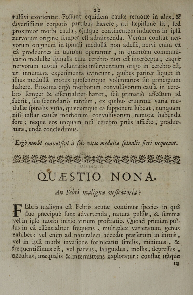 tulfivi exorientur. Poffunt equidem caufa* remota in aliis, $t diverfiffimis corporis partibus hserere , uti fepifiime fit , fed proximior morbi caufa, ejufque continentem inducens in ipft nervorum origine femper efl admittenda. Verum conflat ner¬ vorum originem in lpinali medulla non adeffe, nervi enim et ea prodeuntes in tantum operantur , in quantum communi¬ catio medulke fpinalis cum cerebro non efl intercepta; eaque nervorum motui voluntario infervientium origo in cerebro efh&gt; uti innumera experimenta evincunt, quibus pariter liquet iri illius medulla motus quofcumque voluntarios fui principium habere. Proxima-ergo morborum convuliivorum caufa in cere- bro lemper Se effentialiter haeret, feu primario affeftum id fuerit, feu fecundario tantum, ex quibus eruuntur varia me¬ dullet fpinalis vitia, quaecumque ea fupponere lubeat, nunquam nili inllar caulae morborum convuliivorum remotae habenda fore ; neque eos unquam nili cerebro priiis affedto, produc¬ tura , unde concludimus. Ergo morhi convulfivi a fio Io vitio medulU fpinalis fieri nequeunt* OtJ^STIO NONA. An Febri maligna vejicatoria} ■ - v / FEbris maligna efl Febris acutas continuae fpecies in qua duo praecipue funt advertenda, natura pulfiis, Se fumma vel in iplo morbi initio virium proflratio. Quoad primum pul- fus in ea effentialiter frequens , multiplex varietatum genus exhibet: vel enim ad naturalem accedit praefertim in initiis, vel in ipfi morbi invafione formicanti fimilis, minimus , Se frequentidimus efl , vel parvus , languidus, mollis, depreffus , Occultus 3 inaequalis &amp; intermittens exploratur; conflat itaque iu