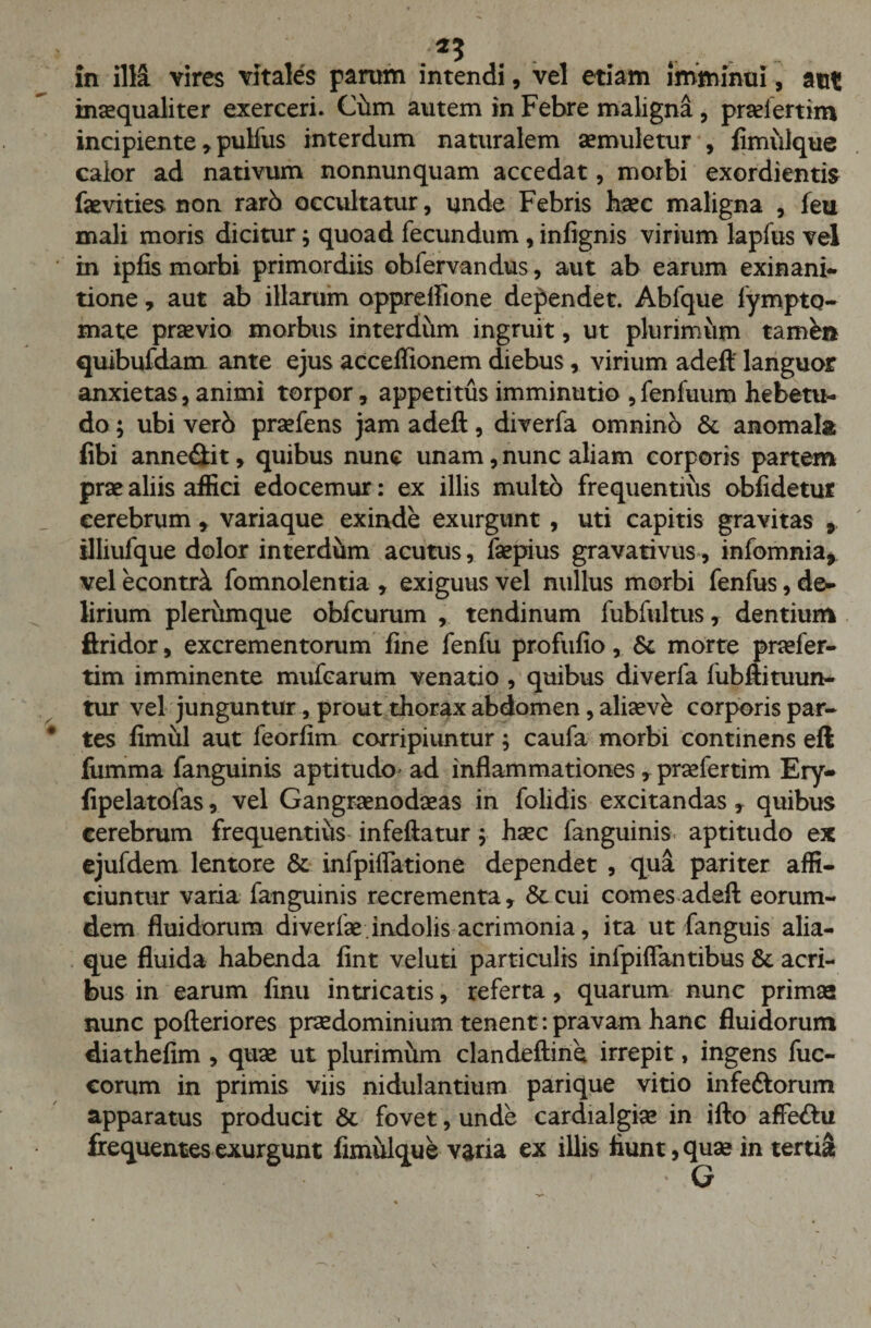 ■ ** r , - in illa vires vitales parum intendi, vel etiam imminui, aut inaequaliter exerceri. Cum autem in Febre maligna , praeiertim incipiente , pulfus interdum naturalem aemuletur , fimulque calor ad nativum nonnunquam accedat, morbi exordientis faevities non rarb occultatur, unde Febris haec maligna , feu mali moris dicitur; quoad fecundum, infignis virium lapfus vel in ipfis morbi primordiis obfervandus, aut ab earum exinani- tione, aut ab illarum oppreifione dependet. Abfque fympto- mate praevio morbus interdum ingruit, ut plurimum tamh* quibufdam ante ejus acceffionem diebus, virium adeft languor anxietas, animi torpor, appetitus imminutio ,fenfuum hebetu¬ do ; ubi verb praefens jam adeft, diverfa omnino &amp; anomala fibi anne&amp;it, quibus nunc unam, nunc aliam corporis partem prae aliis affici edocemur: ex illis multb frequentius obfidetur cerebrum , variaque exinde exurgunt , uti capitis gravitas , tlliufque dolor interdum acutus, faepius gravativus, infomnia, vel econtA fomnolentia , exiguus vel nullus morbi fenfus, de¬ lirium plerumque obfcurum , tendinum fubfultus, dentium ftridor, excrementorum fine fenfu profufio, &amp; morte praefer- tim imminente mufcarum venatio , quibus diverfa fubftituun- tur vel junguntur, prout thorax abdomen, aliaeve corporis par¬ tes fimul aut feorfim corripiuntur; caufa morbi continens eft fumma fanguinis aptitudo* ad inflammationes, praefertim Ery- fipelatofas, vel Gangraenodaeas in folidis excitandas, quibus cerebrum frequentius infeftatur j haec fanguinis aptitudo ex ejufdem lentore &amp; infpiffatione dependet , qua pariter affi¬ ciuntur varia fanguinis recrementa, &amp;cui comes adeft eorum- dem fluidorum diverfae indolis acrimonia, ita ut fanguis alia¬ que fluida habenda fint veluti particulis inlpiflantibus &amp; acri¬ bus in earum finu intricatis, referta, quarum nunc primae nunc pofteriores praedominium tenent: pravam hanc fluidorum diathefim , quae ut plurimum clandeftine irrepit, ingens fuc- corum in primis viis nidulandum parique vitio infettorum apparatus producit &amp; fovet, unde cardialgiae in ifto affeftu frequentes exurgunt fimulque varia ex illis fiunt,quae in tertii