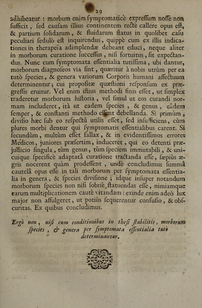 ^29 adhibeatur : morbum enim fymptomatice expreflum nofle non fufficit, fed caufam illius continentem re&amp;e callere opus eft, Sc partium (olidarum, &amp; fluidarum flatus in quolibet cafu peculiari fedulo eft inquirendus, quippe cum ex illis indica¬ tiones in therapeia adimplendae debeant educi, neque aliter in morborum curatione fucceflus , nifi fortuitus, fit expedtan- dus. Nunc cum fymptomata eflentialia tutiflima, ubi dantur, morborum diagnofeos via fint, queritur a nobis utrum per ea tuto fpecies, Sc genera variorum Corporis humani affectuum determinentur j cui propofitae quaeftioni refponfum ex prae- grefiis eruitur. Vel enim iftius methodi finis effet, ut fimplex traderetur morborum hiftoria , vel fimul ut eos curandi nor¬ mam includeret, ita ut eadem fpecies , Sc genus , eadem femper, Sc conflanti methodo eflent debellanda. Si primum , divifio haec fub eo refpeftu utilis eflet, fed inlufliciens, cum plures morbi dentur qui fymptornatis eflentialibus carent. Si fecundum, multum eflet fallax, Sc in evidentiflimos errores Medicos, juniores praefertim, induceret, qui eo detenti prae¬ judicio fingula, tum genus, tum fpeciem immutabili, Sc uni¬ cuique fpecifice adaptata curatione tradfanda efle, faepius ae¬ gris nocerent quam prodeflent , unde concludimus fumma cautela opus efle in tali morborum per fymptomata eflentia¬ lia in genera, Sc fpecies divifione ; idque infuper notandum morborum fpecies non nifi fobrie,ftatuendas efle, nimiamque carum multiplicationem caute vitandam : exinde enim adeo' lux major non affulgeret, ut potius fequerentur confufio, Sc obf- curitas. Ex quibus concludimus. Ergo non , nifi cum conditionibus in thefi fiabilitis, morboruW fpecies , (fi genera per fymptomata eflentialia tuto * -determinamur.