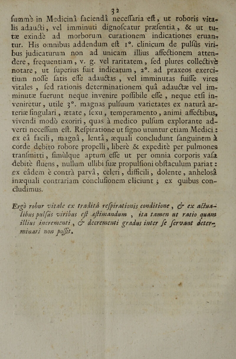 3 ^ fumme in Medicini faciendi neceffaria eft, ut roboris vita¬ lis adaucti, vel imminuti dignofcatur praefentia, &amp; ut tu- tse exinde ad morborum curationem indicationes eruant tur. His omnibus addendum eft i°. clinicum de pulfus viri¬ bus judicaturum non ad unicam illius affedtionem atten¬ dere , frequentiam, v. g. vel raritatem, fed plures colledtivs notare, ut fuperius fuit indicatum, 20. ad praxeos exerci¬ tium nolle fatis effe adauftas , vel imminutas fuiffe vires vitales , fed rationis determinationem qua adaudtae vel im¬ minutae fuerunt neque invenire poffibile effe , neque etfi in¬ veniretur, utile 30. magnas pulfuum varietates ex natura ar¬ teriae lingulari, aetate , fexu , temperamento , animi affe&amp;ibus, vivendi modo exoriri, quas a medico pullum explorante ad¬ verti neceffum eft. Refpiratione ut figno utuntur etiam Medici: ex ea facili, magna , lenta, aequali concludunt fanguinem a corde debito robore propelli, libere expedite per pulmones tranfmitti, fimulque aptum effe ut per omnia corporis vafa debite fluens, nullum ullibi fuse propullioni obftaculum pariat: vex eadem e contra parva, celeri, difficili, dolente , anhelosa inaequali contrariam conclufionem eliciunt , ex quibus con¬ cludimus. Ergo robur vitale ex tradita refpirationis conditione, &amp; ex attua* Libus pulfus viribus cfl dflimandum , ita tamen ut ratio quam illius incrementi, &amp; decrementi gradus inter fe fervant dcter~ minari non Jtojfita